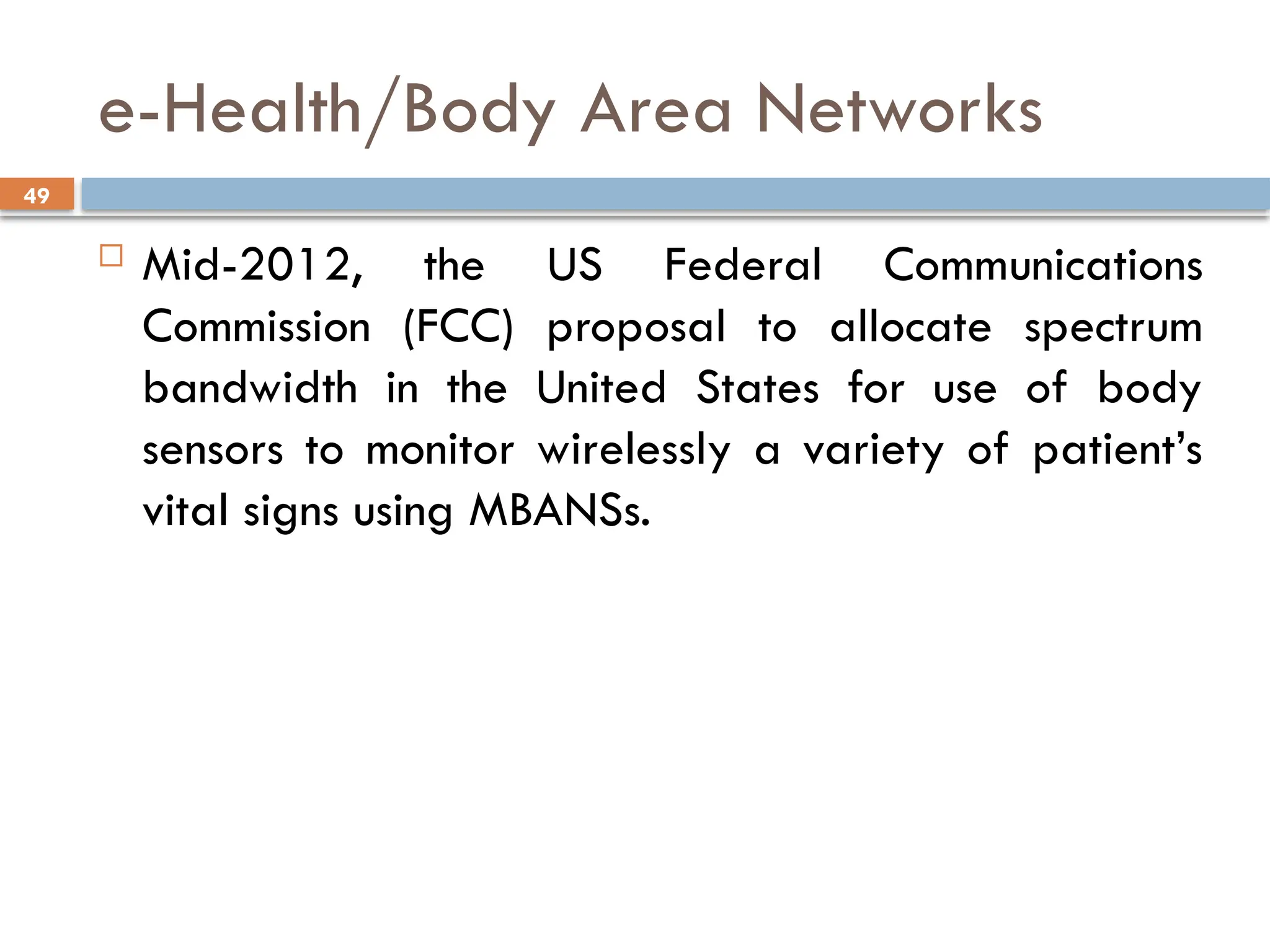 49
e-Health/Body Area Networks
 Mid-2012, the US Federal Communications
Commission (FCC) proposal to allocate spectrum
bandwidth in the United States for use of body
sensors to monitor wirelessly a variety of patient’s
vital signs using MBANSs.
 