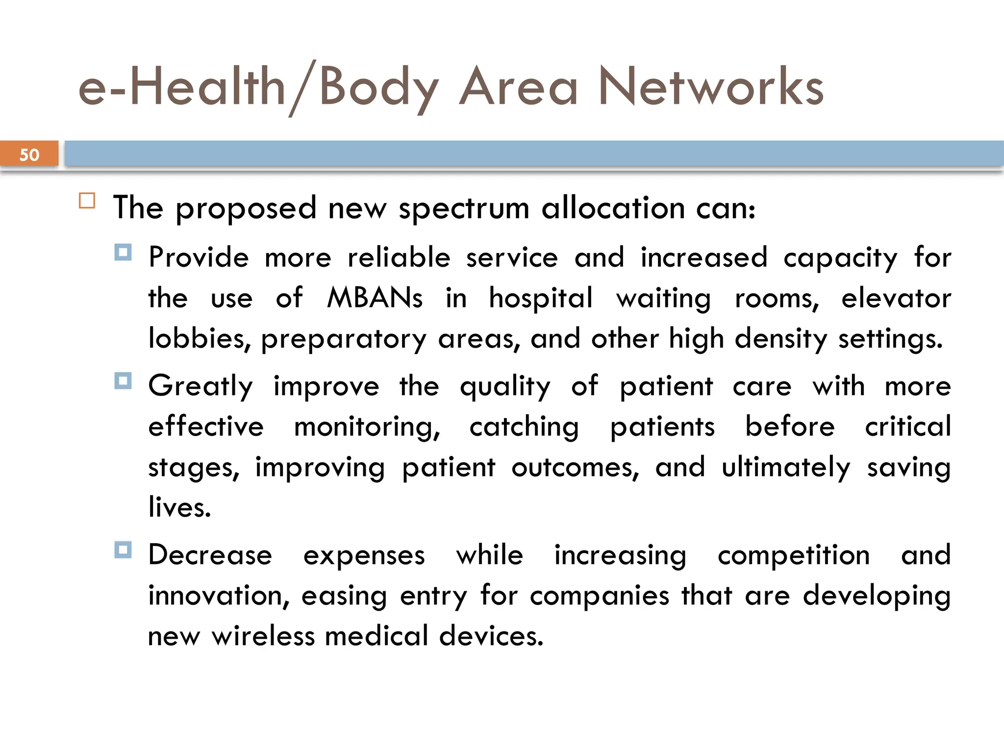 50
e-Health/Body Area Networks
 The proposed new spectrum allocation can:
 Provide more reliable service and increased capacity for
the use of MBANs in hospital waiting rooms, elevator
lobbies, preparatory areas, and other high density settings.
 Greatly improve the quality of patient care with more
effective monitoring, catching patients before critical
stages, improving patient outcomes, and ultimately saving
lives.
 Decrease expenses while increasing competition and
innovation, easing entry for companies that are developing
new wireless medical devices.
 