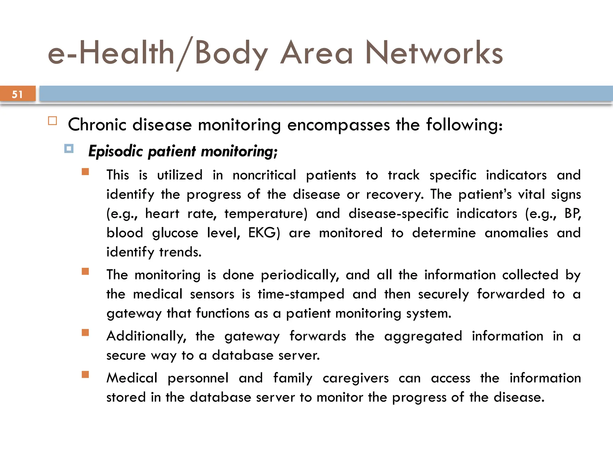 51
e-Health/Body Area Networks
 Chronic disease monitoring encompasses the following:
 Episodic patient monitoring;
 This is utilized in noncritical patients to track specific indicators and
identify the progress of the disease or recovery. The patient’s vital signs
(e.g., heart rate, temperature) and disease-specific indicators (e.g., BP,
blood glucose level, EKG) are monitored to determine anomalies and
identify trends.
 The monitoring is done periodically, and all the information collected by
the medical sensors is time-stamped and then securely forwarded to a
gateway that functions as a patient monitoring system.
 Additionally, the gateway forwards the aggregated information in a
secure way to a database server.
 Medical personnel and family caregivers can access the information
stored in the database server to monitor the progress of the disease.
 
