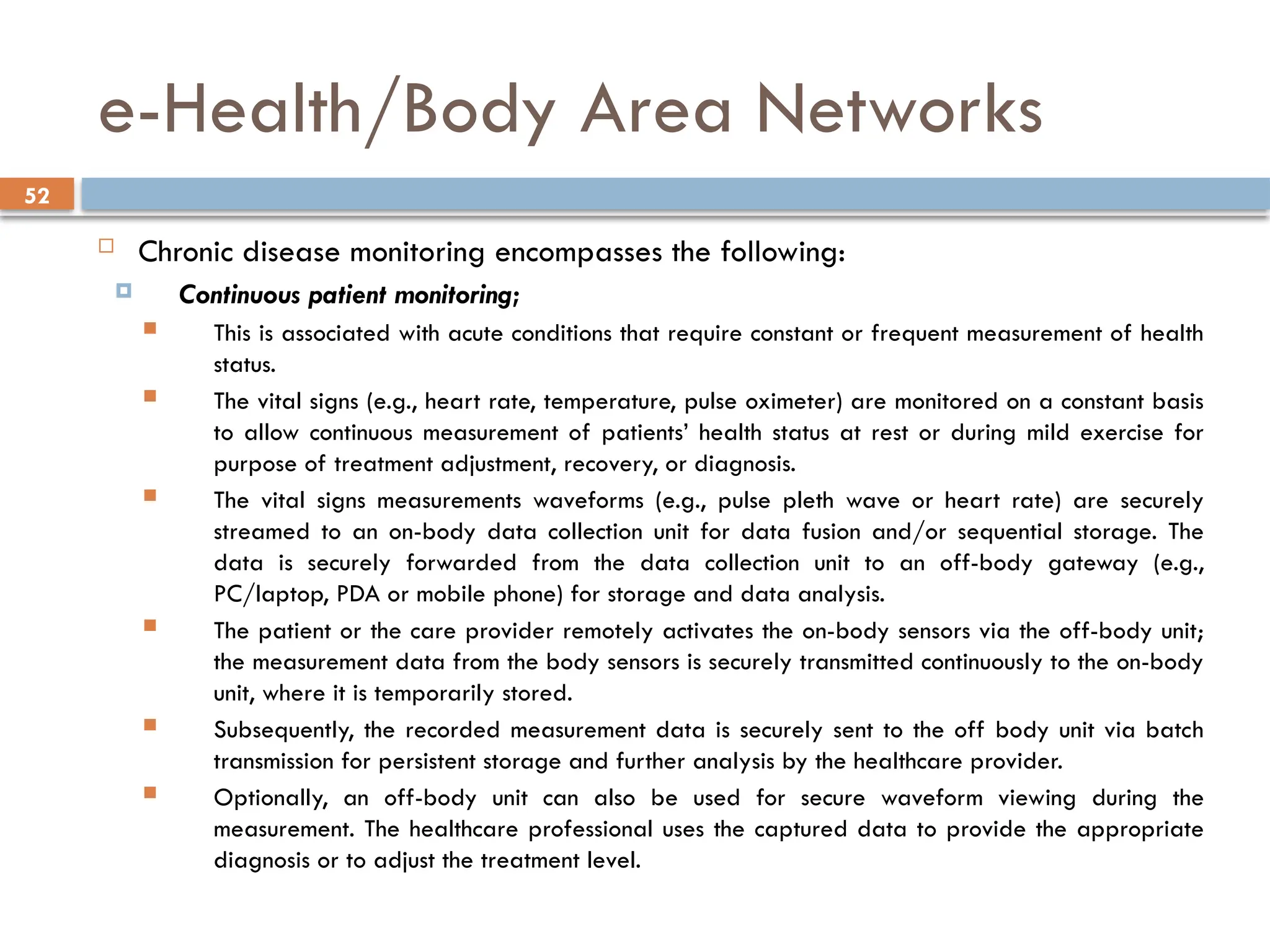 52
e-Health/Body Area Networks
 Chronic disease monitoring encompasses the following:
 Continuous patient monitoring;
 This is associated with acute conditions that require constant or frequent measurement of health
status.
 The vital signs (e.g., heart rate, temperature, pulse oximeter) are monitored on a constant basis
to allow continuous measurement of patients’ health status at rest or during mild exercise for
purpose of treatment adjustment, recovery, or diagnosis.
 The vital signs measurements waveforms (e.g., pulse pleth wave or heart rate) are securely
streamed to an on-body data collection unit for data fusion and/or sequential storage. The
data is securely forwarded from the data collection unit to an off-body gateway (e.g.,
PC/laptop, PDA or mobile phone) for storage and data analysis.
 The patient or the care provider remotely activates the on-body sensors via the off-body unit;
the measurement data from the body sensors is securely transmitted continuously to the on-body
unit, where it is temporarily stored.
 Subsequently, the recorded measurement data is securely sent to the off body unit via batch
transmission for persistent storage and further analysis by the healthcare provider.
 Optionally, an off-body unit can also be used for secure waveform viewing during the
measurement. The healthcare professional uses the captured data to provide the appropriate
diagnosis or to adjust the treatment level.
 
