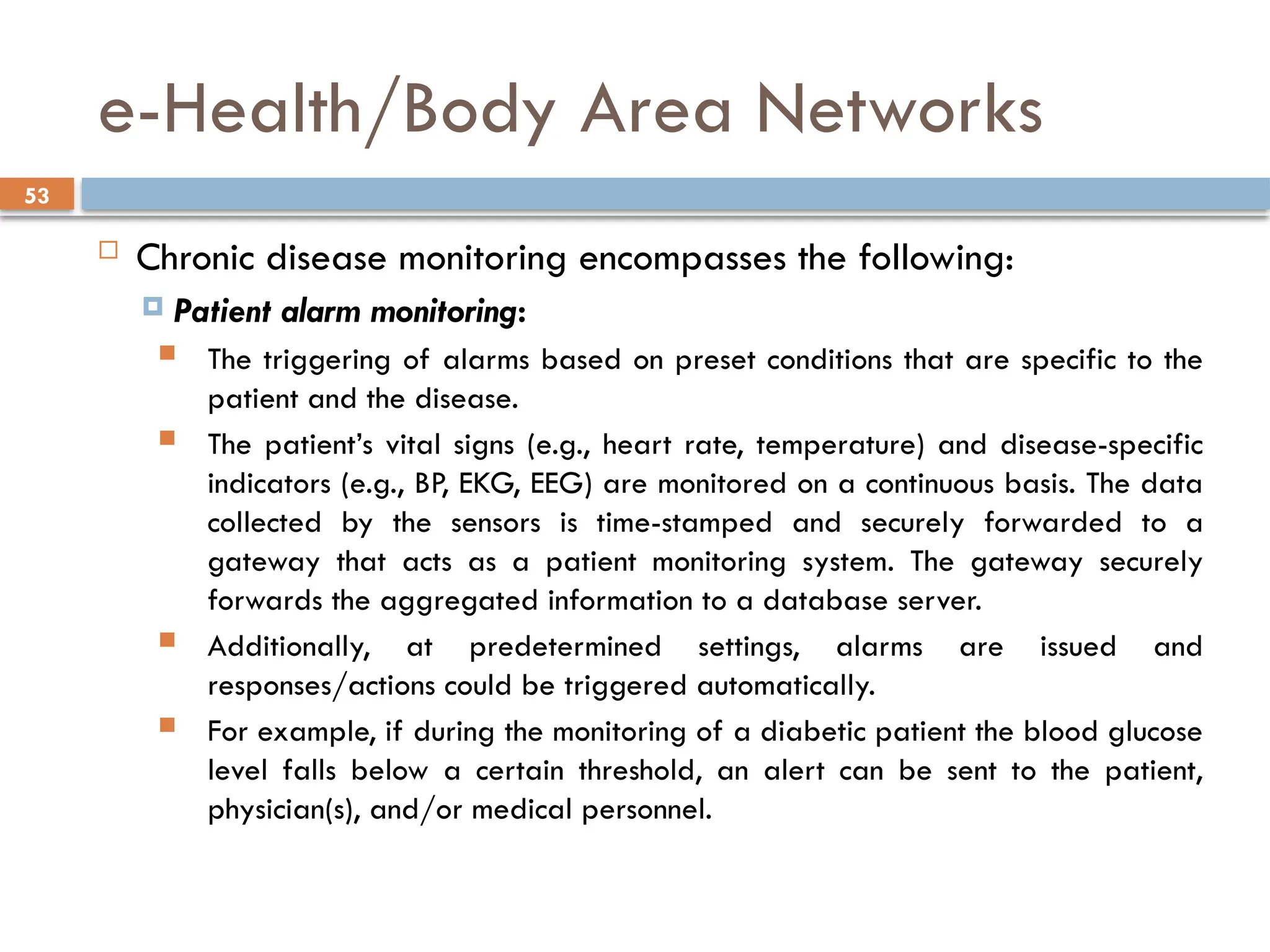 53
e-Health/Body Area Networks
 Chronic disease monitoring encompasses the following:
 Patient alarm monitoring:
 The triggering of alarms based on preset conditions that are specific to the
patient and the disease.
 The patient’s vital signs (e.g., heart rate, temperature) and disease-specific
indicators (e.g., BP, EKG, EEG) are monitored on a continuous basis. The data
collected by the sensors is time-stamped and securely forwarded to a
gateway that acts as a patient monitoring system. The gateway securely
forwards the aggregated information to a database server.
 Additionally, at predetermined settings, alarms are issued and
responses/actions could be triggered automatically.
 For example, if during the monitoring of a diabetic patient the blood glucose
level falls below a certain threshold, an alert can be sent to the patient,
physician(s), and/or medical personnel.
 