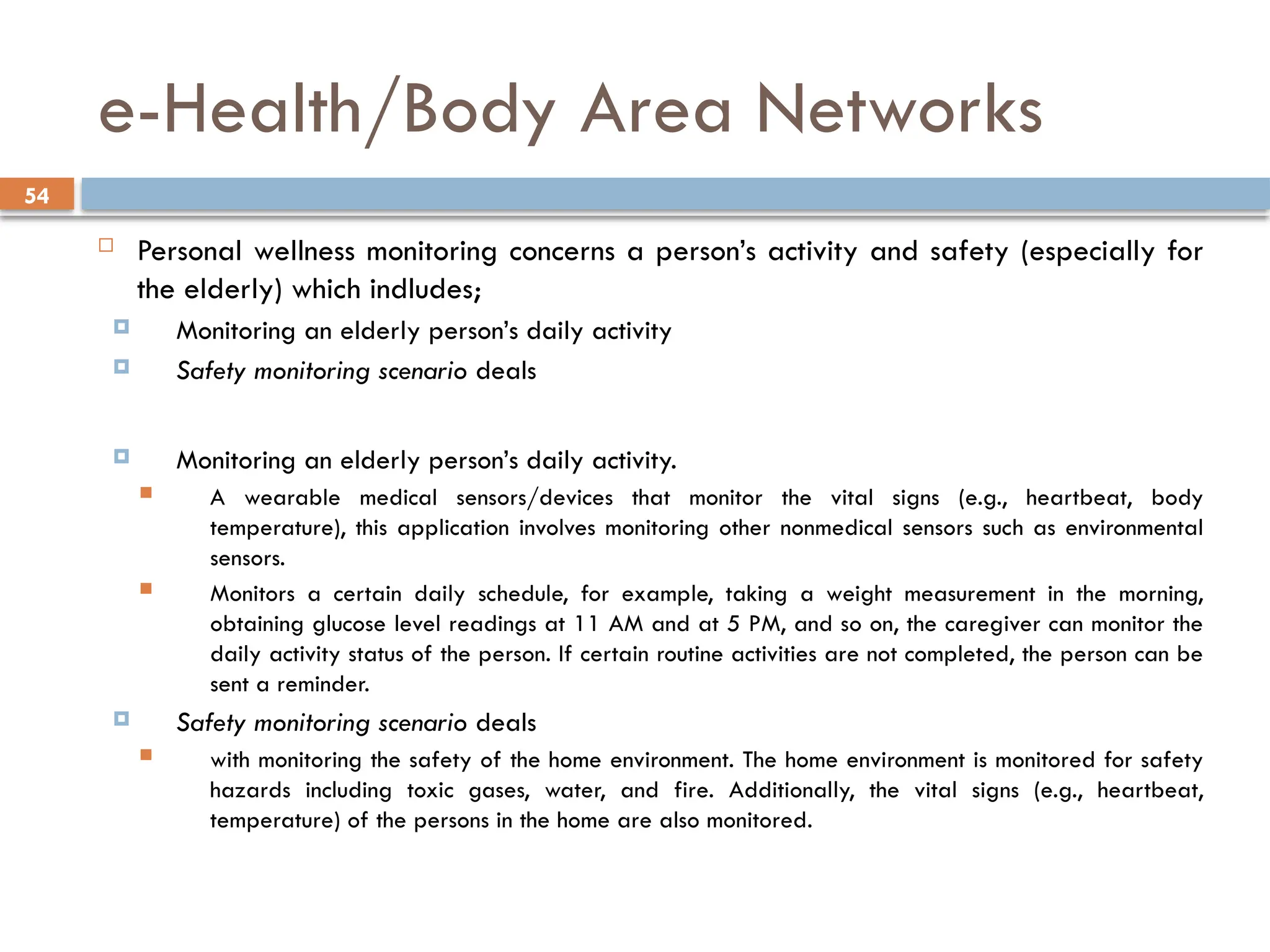 54
e-Health/Body Area Networks
 Personal wellness monitoring concerns a person’s activity and safety (especially for
the elderly) which indludes;
 Monitoring an elderly person’s daily activity
 Safety monitoring scenario deals
 Monitoring an elderly person’s daily activity.
 A wearable medical sensors/devices that monitor the vital signs (e.g., heartbeat, body
temperature), this application involves monitoring other nonmedical sensors such as environmental
sensors.
 Monitors a certain daily schedule, for example, taking a weight measurement in the morning,
obtaining glucose level readings at 11 AM and at 5 PM, and so on, the caregiver can monitor the
daily activity status of the person. If certain routine activities are not completed, the person can be
sent a reminder.
 Safety monitoring scenario deals
 with monitoring the safety of the home environment. The home environment is monitored for safety
hazards including toxic gases, water, and fire. Additionally, the vital signs (e.g., heartbeat,
temperature) of the persons in the home are also monitored.
 