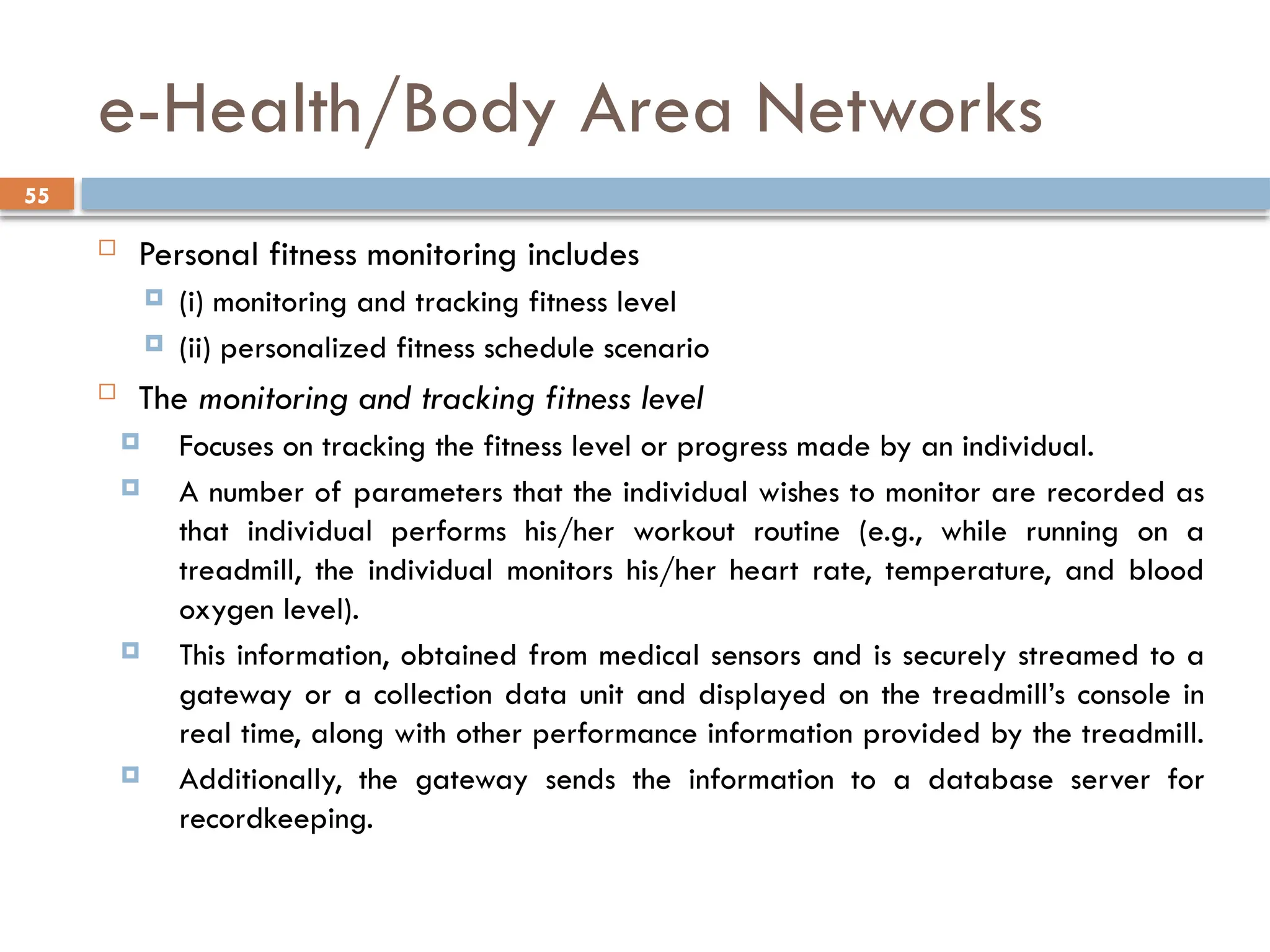 55
e-Health/Body Area Networks
 Personal fitness monitoring includes
 (i) monitoring and tracking fitness level
 (ii) personalized fitness schedule scenario
 The monitoring and tracking fitness level
 Focuses on tracking the fitness level or progress made by an individual.
 A number of parameters that the individual wishes to monitor are recorded as
that individual performs his/her workout routine (e.g., while running on a
treadmill, the individual monitors his/her heart rate, temperature, and blood
oxygen level).
 This information, obtained from medical sensors and is securely streamed to a
gateway or a collection data unit and displayed on the treadmill’s console in
real time, along with other performance information provided by the treadmill.
 Additionally, the gateway sends the information to a database server for
recordkeeping.
 