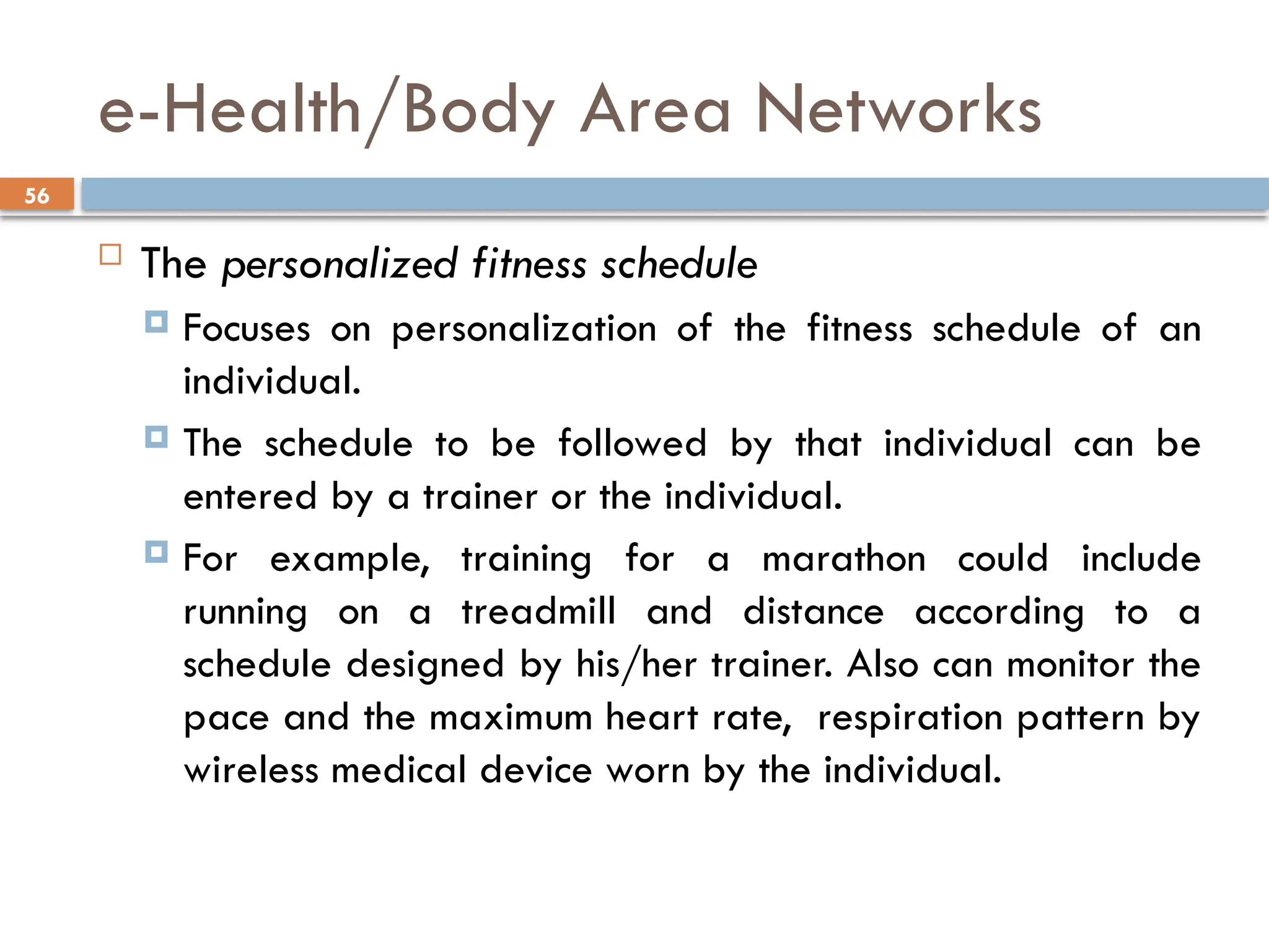 56
e-Health/Body Area Networks
 The personalized fitness schedule
 Focuses on personalization of the fitness schedule of an
individual.
 The schedule to be followed by that individual can be
entered by a trainer or the individual.
 For example, training for a marathon could include
running on a treadmill and distance according to a
schedule designed by his/her trainer. Also can monitor the
pace and the maximum heart rate, respiration pattern by
wireless medical device worn by the individual.
 