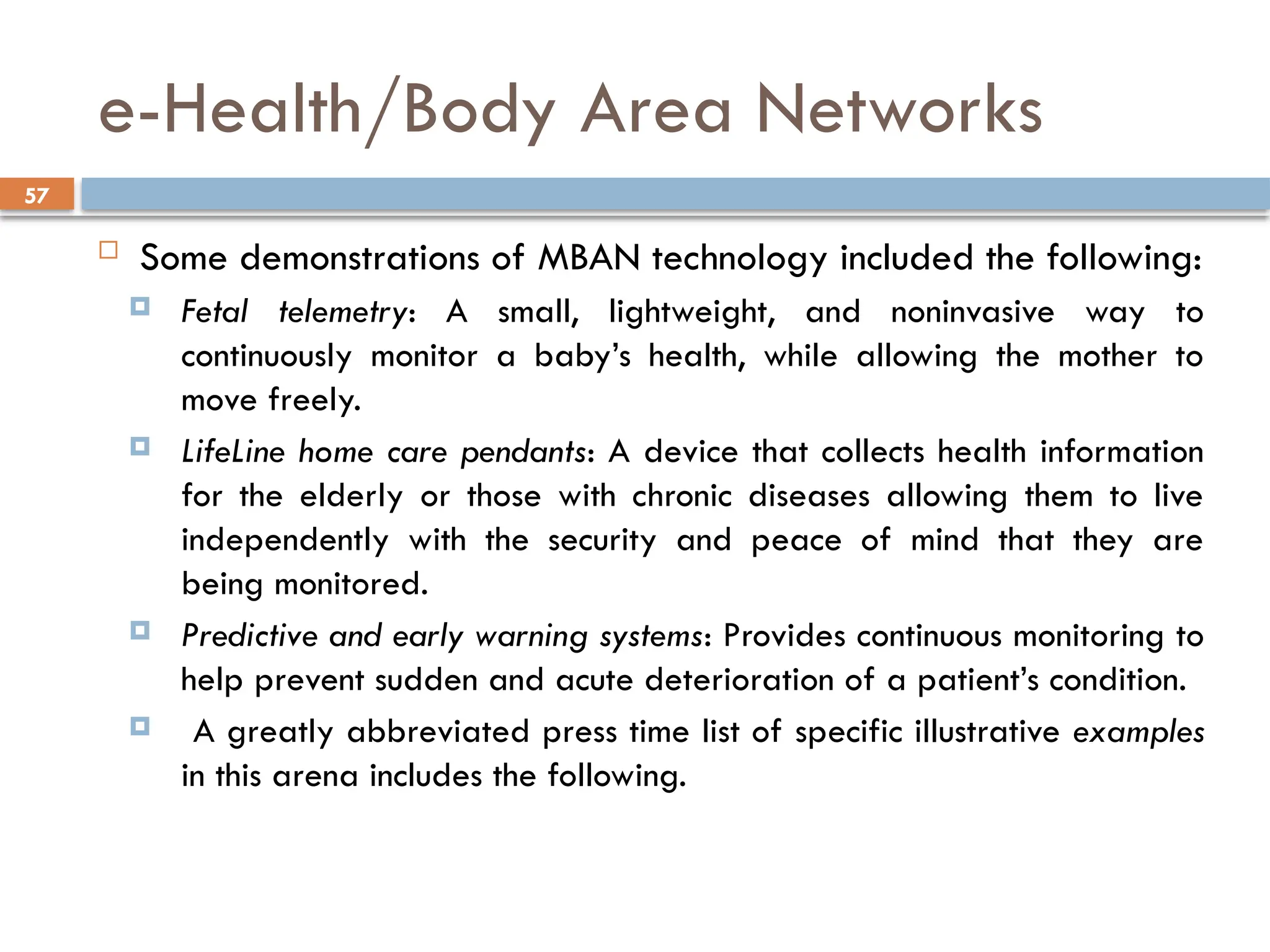 57
e-Health/Body Area Networks
 Some demonstrations of MBAN technology included the following:
 Fetal telemetry: A small, lightweight, and noninvasive way to
continuously monitor a baby’s health, while allowing the mother to
move freely.
 LifeLine home care pendants: A device that collects health information
for the elderly or those with chronic diseases allowing them to live
independently with the security and peace of mind that they are
being monitored.
 Predictive and early warning systems: Provides continuous monitoring to
help prevent sudden and acute deterioration of a patient’s condition.
 A greatly abbreviated press time list of specific illustrative examples
in this arena includes the following.
 