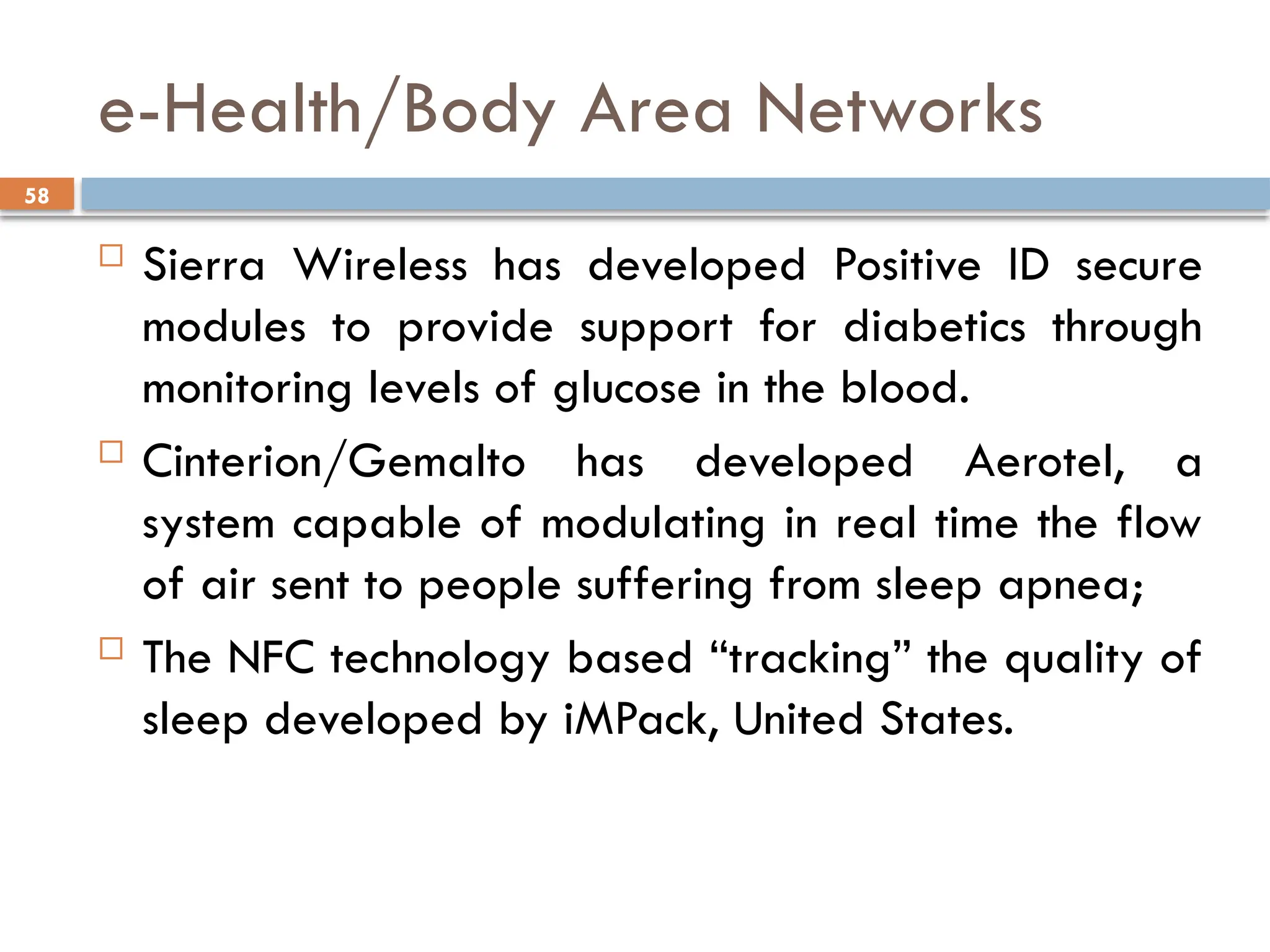 58
e-Health/Body Area Networks
 Sierra Wireless has developed Positive ID secure
modules to provide support for diabetics through
monitoring levels of glucose in the blood.
 Cinterion/Gemalto has developed Aerotel, a
system capable of modulating in real time the flow
of air sent to people suffering from sleep apnea;
 The NFC technology based “tracking” the quality of
sleep developed by iMPack, United States.
 