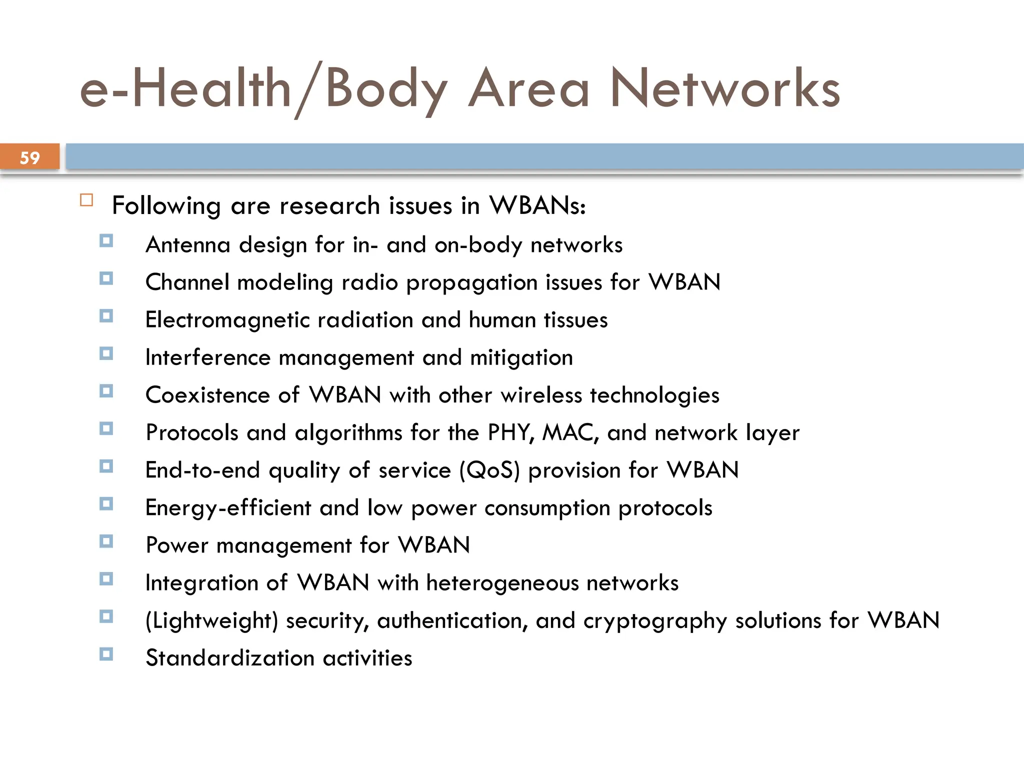 59
e-Health/Body Area Networks
 Following are research issues in WBANs:
 Antenna design for in- and on-body networks
 Channel modeling radio propagation issues for WBAN
 Electromagnetic radiation and human tissues
 Interference management and mitigation
 Coexistence of WBAN with other wireless technologies
 Protocols and algorithms for the PHY, MAC, and network layer
 End-to-end quality of service (QoS) provision for WBAN
 Energy-efficient and low power consumption protocols
 Power management for WBAN
 Integration of WBAN with heterogeneous networks
 (Lightweight) security, authentication, and cryptography solutions for WBAN
 Standardization activities
 