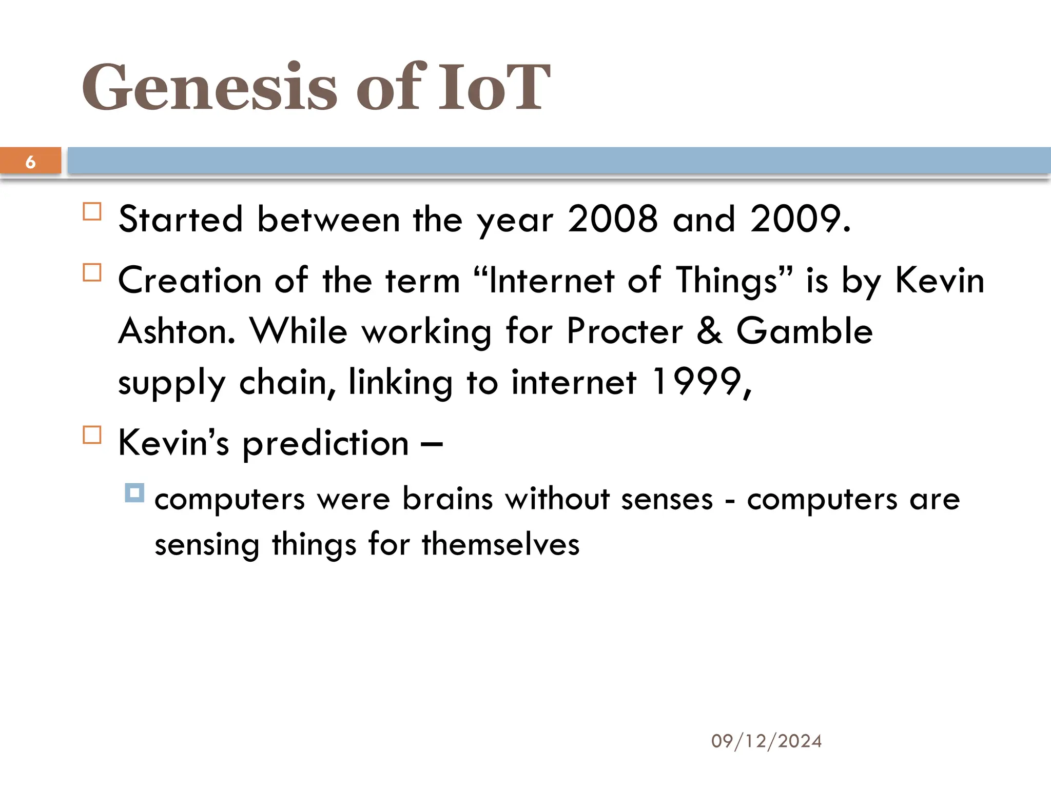 09/12/2024
6
Genesis of IoT
 Started between the year 2008 and 2009.
 Creation of the term “Internet of Things” is by Kevin
Ashton. While working for Procter & Gamble
supply chain, linking to internet 1999,
 Kevin’s prediction –
 computers were brains without senses - computers are
sensing things for themselves
 