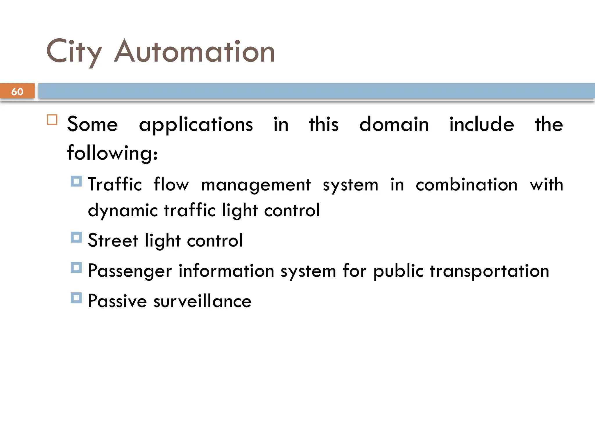 60
City Automation
 Some applications in this domain include the
following:
 Traffic flow management system in combination with
dynamic traffic light control
 Street light control
 Passenger information system for public transportation
 Passive surveillance
 