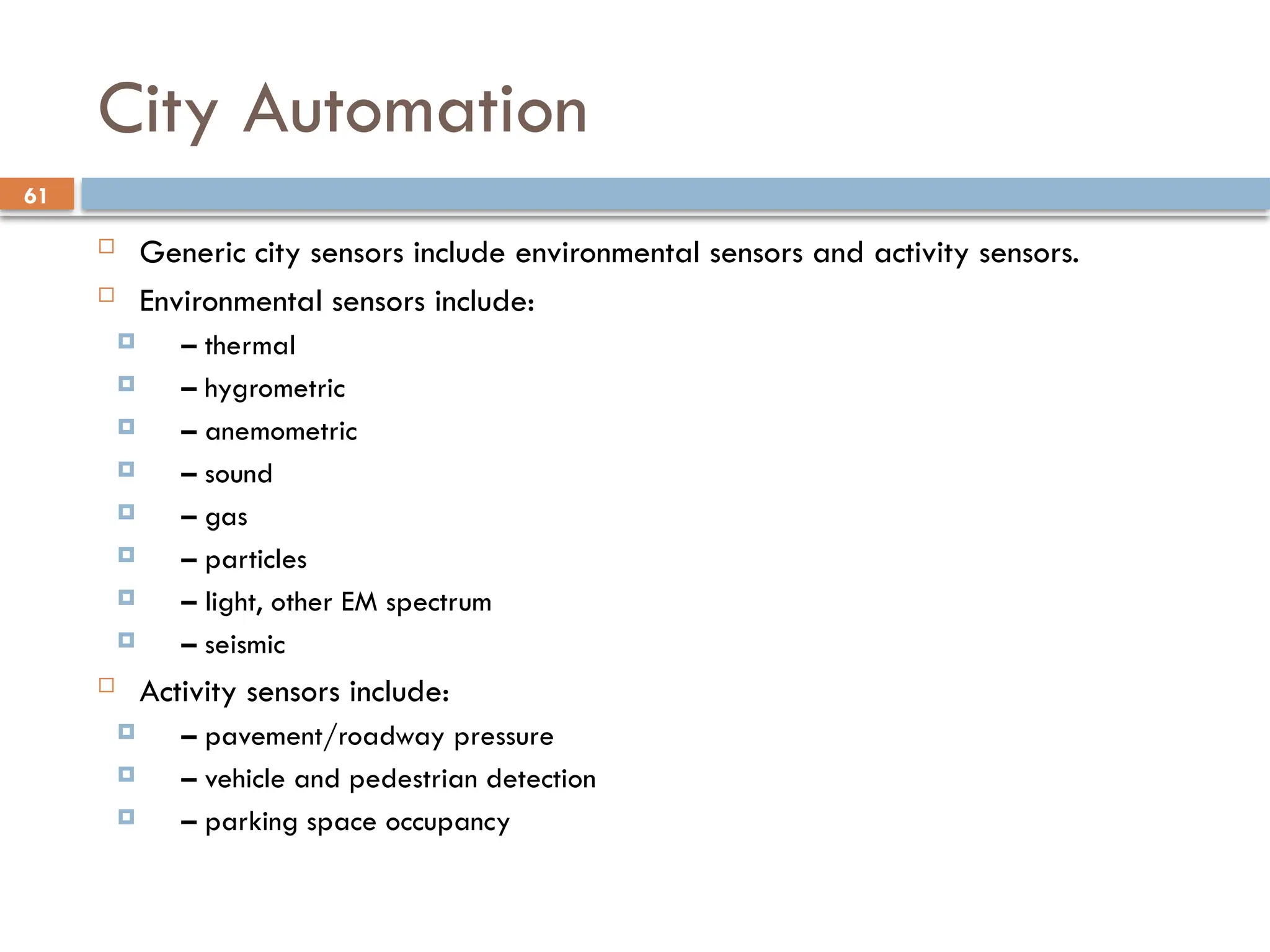 61
City Automation
 Generic city sensors include environmental sensors and activity sensors.
 Environmental sensors include:
 – thermal
 – hygrometric
 – anemometric
 – sound
 – gas
 – particles
 – light, other EM spectrum
 – seismic
 Activity sensors include:
 – pavement/roadway pressure
 – vehicle and pedestrian detection
 – parking space occupancy
 