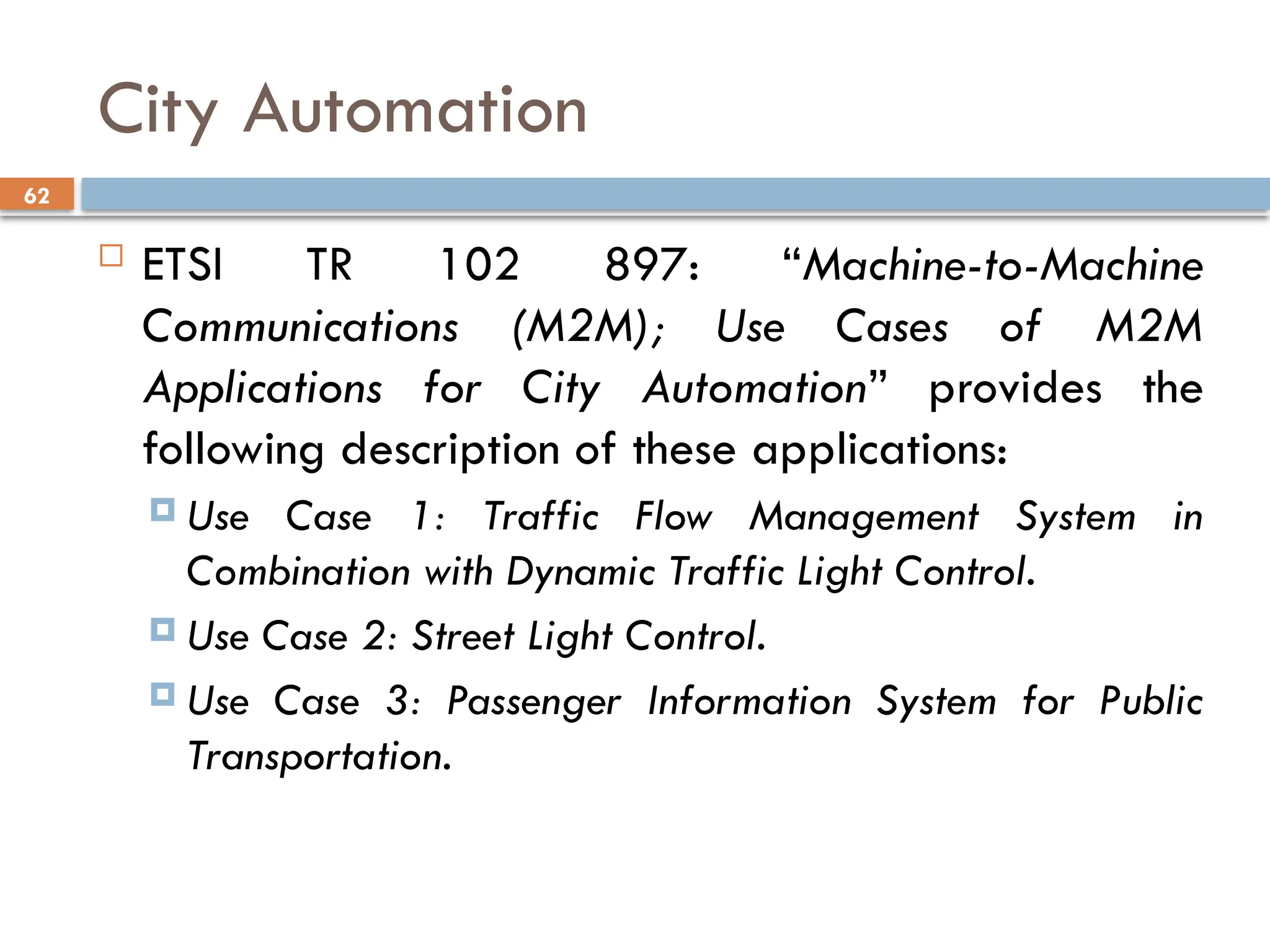 62
City Automation
 ETSI TR 102 897: “Machine-to-Machine
Communications (M2M); Use Cases of M2M
Applications for City Automation” provides the
following description of these applications:
 Use Case 1: Traffic Flow Management System in
Combination with Dynamic Traffic Light Control.
 Use Case 2: Street Light Control.
 Use Case 3: Passenger Information System for Public
Transportation.
 