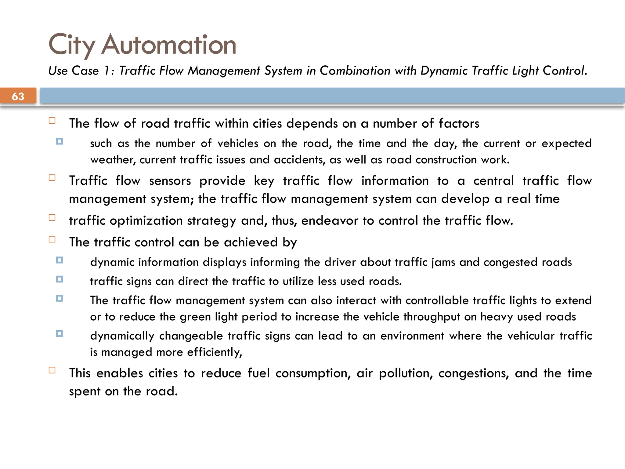 63
CityAutomation
Use Case 1: Traffic Flow Management System in Combination with Dynamic Traffic Light Control.
 The flow of road traffic within cities depends on a number of factors
 such as the number of vehicles on the road, the time and the day, the current or expected
weather, current traffic issues and accidents, as well as road construction work.
 Traffic flow sensors provide key traffic flow information to a central traffic flow
management system; the traffic flow management system can develop a real time
 traffic optimization strategy and, thus, endeavor to control the traffic flow.
 The traffic control can be achieved by
 dynamic information displays informing the driver about traffic jams and congested roads
 traffic signs can direct the traffic to utilize less used roads.
 The traffic flow management system can also interact with controllable traffic lights to extend
or to reduce the green light period to increase the vehicle throughput on heavy used roads
 dynamically changeable traffic signs can lead to an environment where the vehicular traffic
is managed more efficiently,
 This enables cities to reduce fuel consumption, air pollution, congestions, and the time
spent on the road.
 