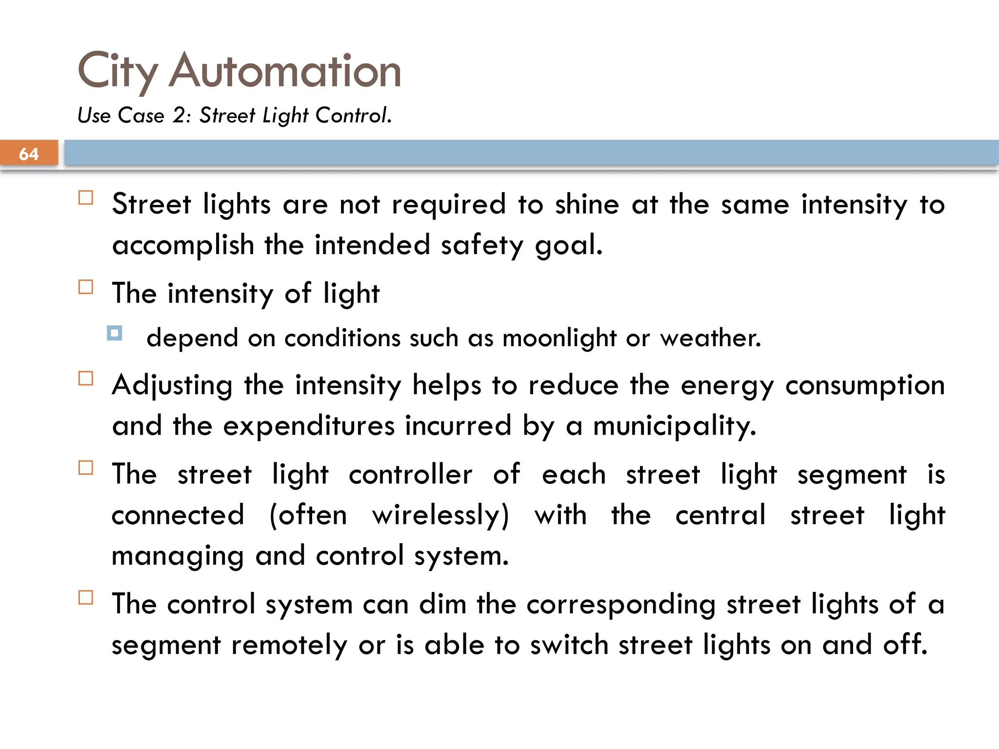 64
CityAutomation
Use Case 2: Street Light Control.
 Street lights are not required to shine at the same intensity to
accomplish the intended safety goal.
 The intensity of light
 depend on conditions such as moonlight or weather.
 Adjusting the intensity helps to reduce the energy consumption
and the expenditures incurred by a municipality.
 The street light controller of each street light segment is
connected (often wirelessly) with the central street light
managing and control system.
 The control system can dim the corresponding street lights of a
segment remotely or is able to switch street lights on and off.
 