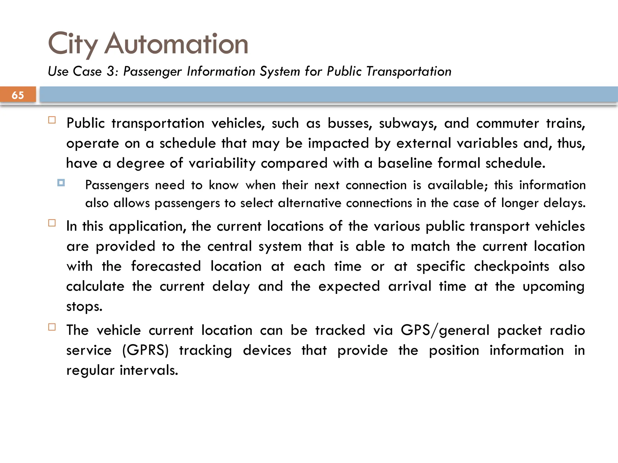 65
CityAutomation
Use Case 3: Passenger Information System for Public Transportation
 Public transportation vehicles, such as busses, subways, and commuter trains,
operate on a schedule that may be impacted by external variables and, thus,
have a degree of variability compared with a baseline formal schedule.
 Passengers need to know when their next connection is available; this information
also allows passengers to select alternative connections in the case of longer delays.
 In this application, the current locations of the various public transport vehicles
are provided to the central system that is able to match the current location
with the forecasted location at each time or at specific checkpoints also
calculate the current delay and the expected arrival time at the upcoming
stops.
 The vehicle current location can be tracked via GPS/general packet radio
service (GPRS) tracking devices that provide the position information in
regular intervals.
 