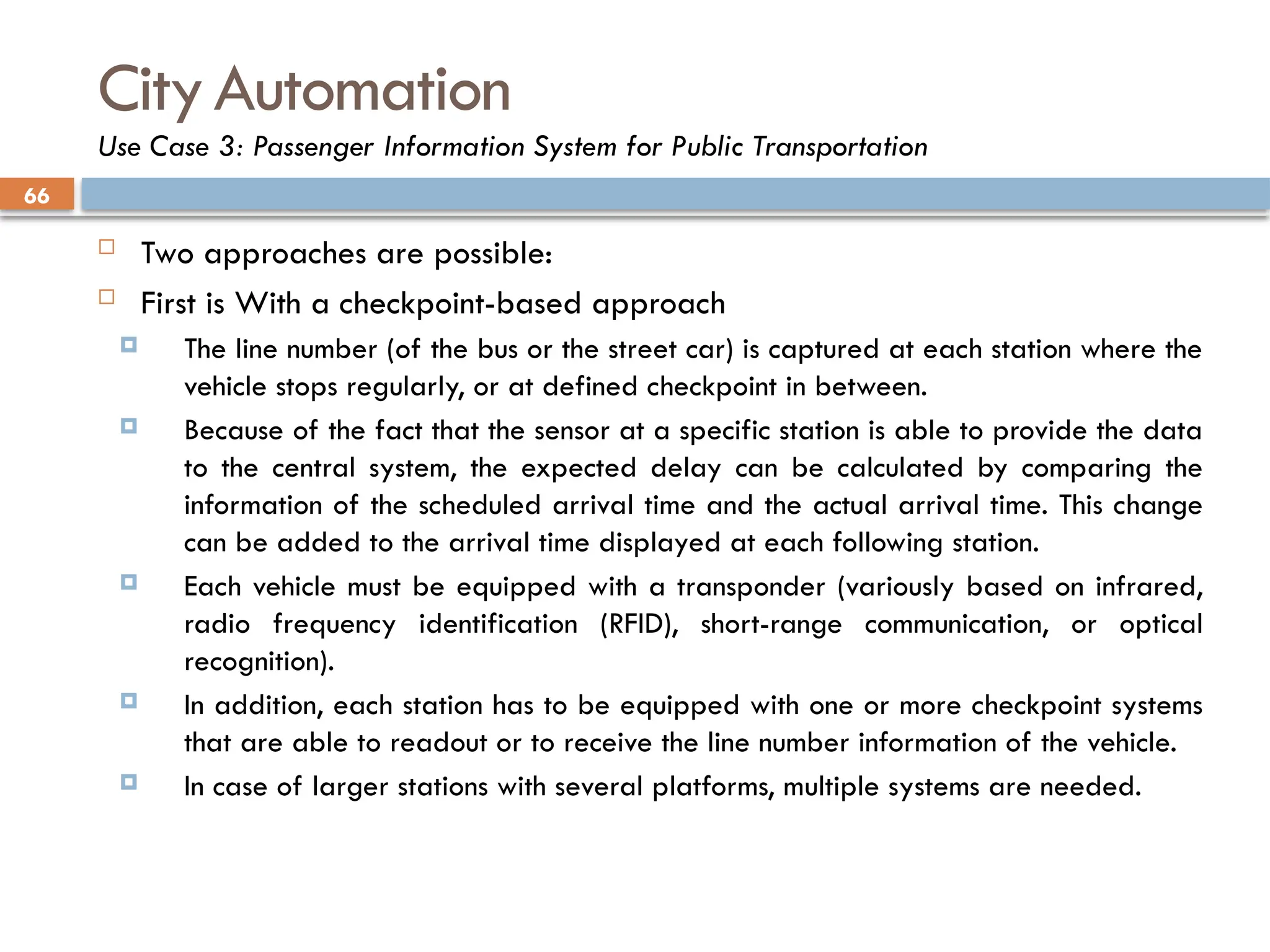 66
CityAutomation
Use Case 3: Passenger Information System for Public Transportation
 Two approaches are possible:
 First is With a checkpoint-based approach
 The line number (of the bus or the street car) is captured at each station where the
vehicle stops regularly, or at defined checkpoint in between.
 Because of the fact that the sensor at a specific station is able to provide the data
to the central system, the expected delay can be calculated by comparing the
information of the scheduled arrival time and the actual arrival time. This change
can be added to the arrival time displayed at each following station.
 Each vehicle must be equipped with a transponder (variously based on infrared,
radio frequency identification (RFID), short-range communication, or optical
recognition).
 In addition, each station has to be equipped with one or more checkpoint systems
that are able to readout or to receive the line number information of the vehicle.
 In case of larger stations with several platforms, multiple systems are needed.
 