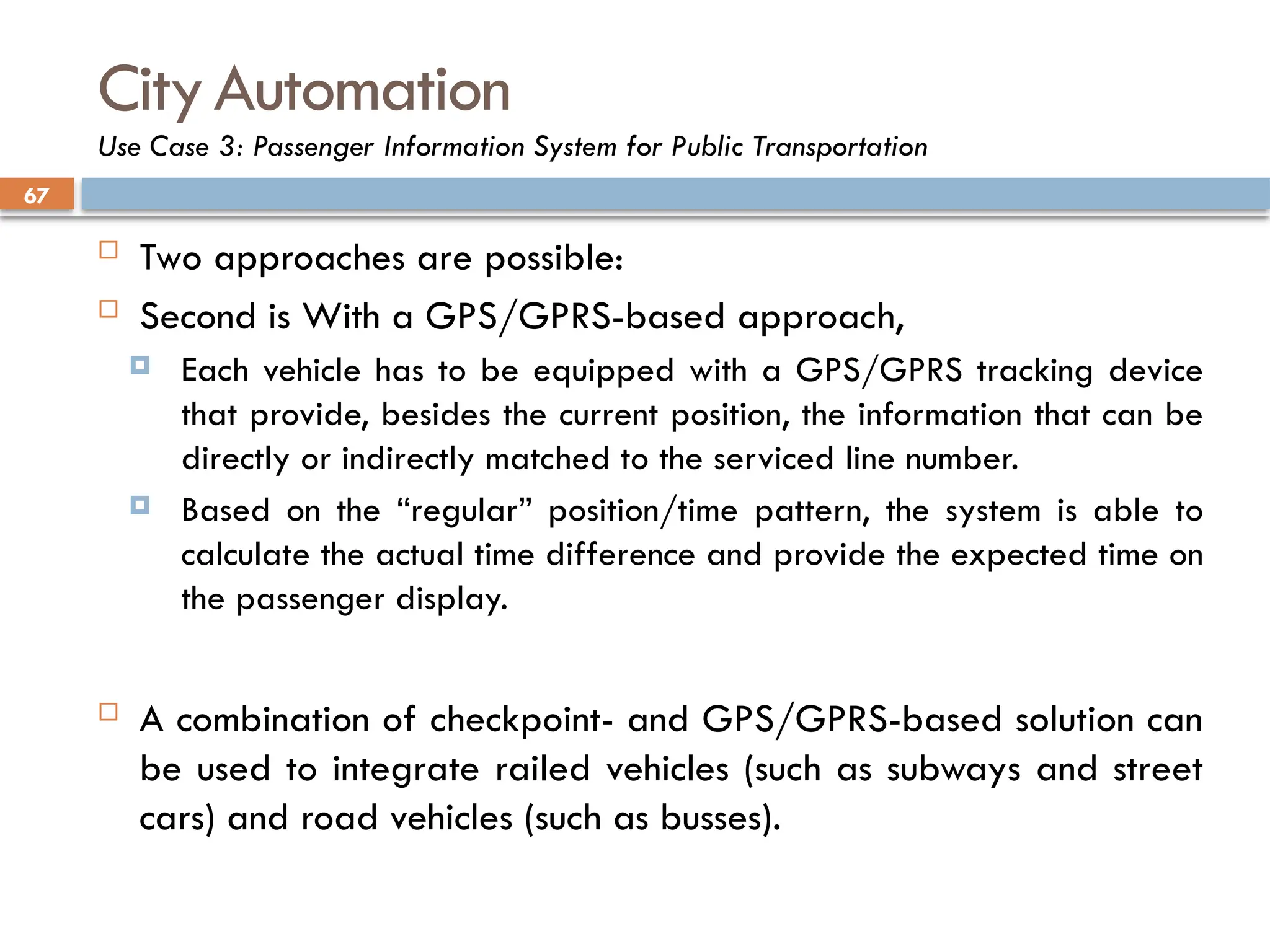 67
CityAutomation
Use Case 3: Passenger Information System for Public Transportation
 Two approaches are possible:
 Second is With a GPS/GPRS-based approach,
 Each vehicle has to be equipped with a GPS/GPRS tracking device
that provide, besides the current position, the information that can be
directly or indirectly matched to the serviced line number.
 Based on the “regular” position/time pattern, the system is able to
calculate the actual time difference and provide the expected time on
the passenger display.
 A combination of checkpoint- and GPS/GPRS-based solution can
be used to integrate railed vehicles (such as subways and street
cars) and road vehicles (such as busses).
 