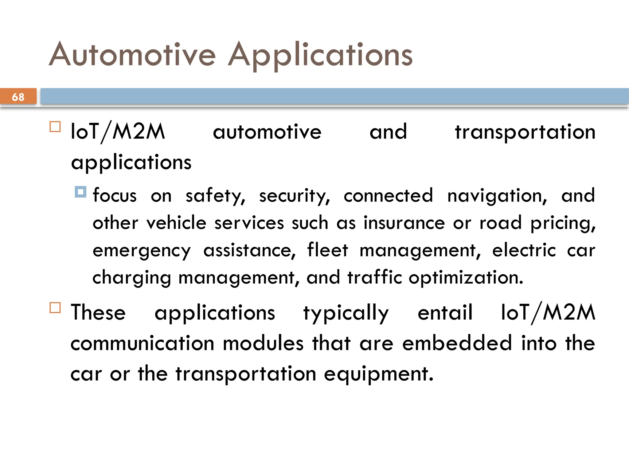 68
Automotive Applications
 IoT/M2M automotive and transportation
applications
 focus on safety, security, connected navigation, and
other vehicle services such as insurance or road pricing,
emergency assistance, fleet management, electric car
charging management, and traffic optimization.
 These applications typically entail IoT/M2M
communication modules that are embedded into the
car or the transportation equipment.
 