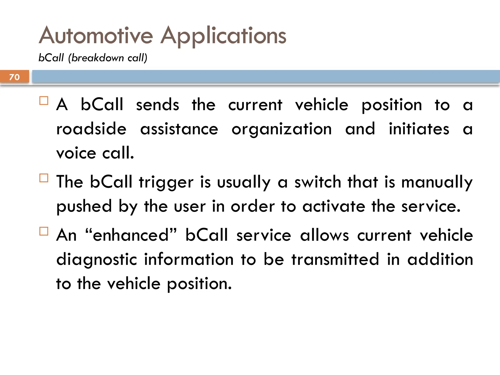 70
Automotive Applications
bCall (breakdown call)
 A bCall sends the current vehicle position to a
roadside assistance organization and initiates a
voice call.
 The bCall trigger is usually a switch that is manually
pushed by the user in order to activate the service.
 An “enhanced” bCall service allows current vehicle
diagnostic information to be transmitted in addition
to the vehicle position.
 