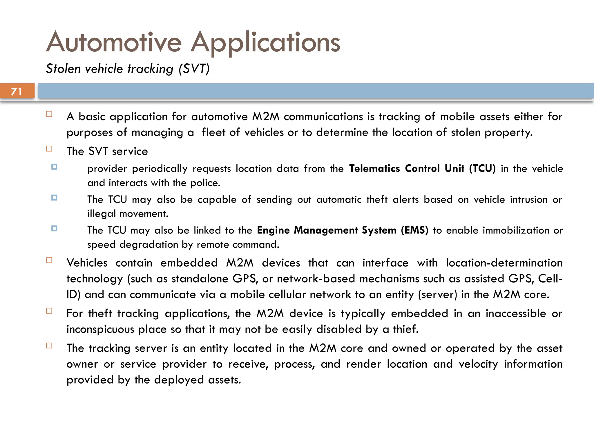 71
Automotive Applications
Stolen vehicle tracking (SVT)
 A basic application for automotive M2M communications is tracking of mobile assets either for
purposes of managing a fleet of vehicles or to determine the location of stolen property.
 The SVT service
 provider periodically requests location data from the Telematics Control Unit (TCU) in the vehicle
and interacts with the police.
 The TCU may also be capable of sending out automatic theft alerts based on vehicle intrusion or
illegal movement.
 The TCU may also be linked to the Engine Management System (EMS) to enable immobilization or
speed degradation by remote command.
 Vehicles contain embedded M2M devices that can interface with location-determination
technology (such as standalone GPS, or network-based mechanisms such as assisted GPS, Cell-
ID) and can communicate via a mobile cellular network to an entity (server) in the M2M core.
 For theft tracking applications, the M2M device is typically embedded in an inaccessible or
inconspicuous place so that it may not be easily disabled by a thief.
 The tracking server is an entity located in the M2M core and owned or operated by the asset
owner or service provider to receive, process, and render location and velocity information
provided by the deployed assets.
 