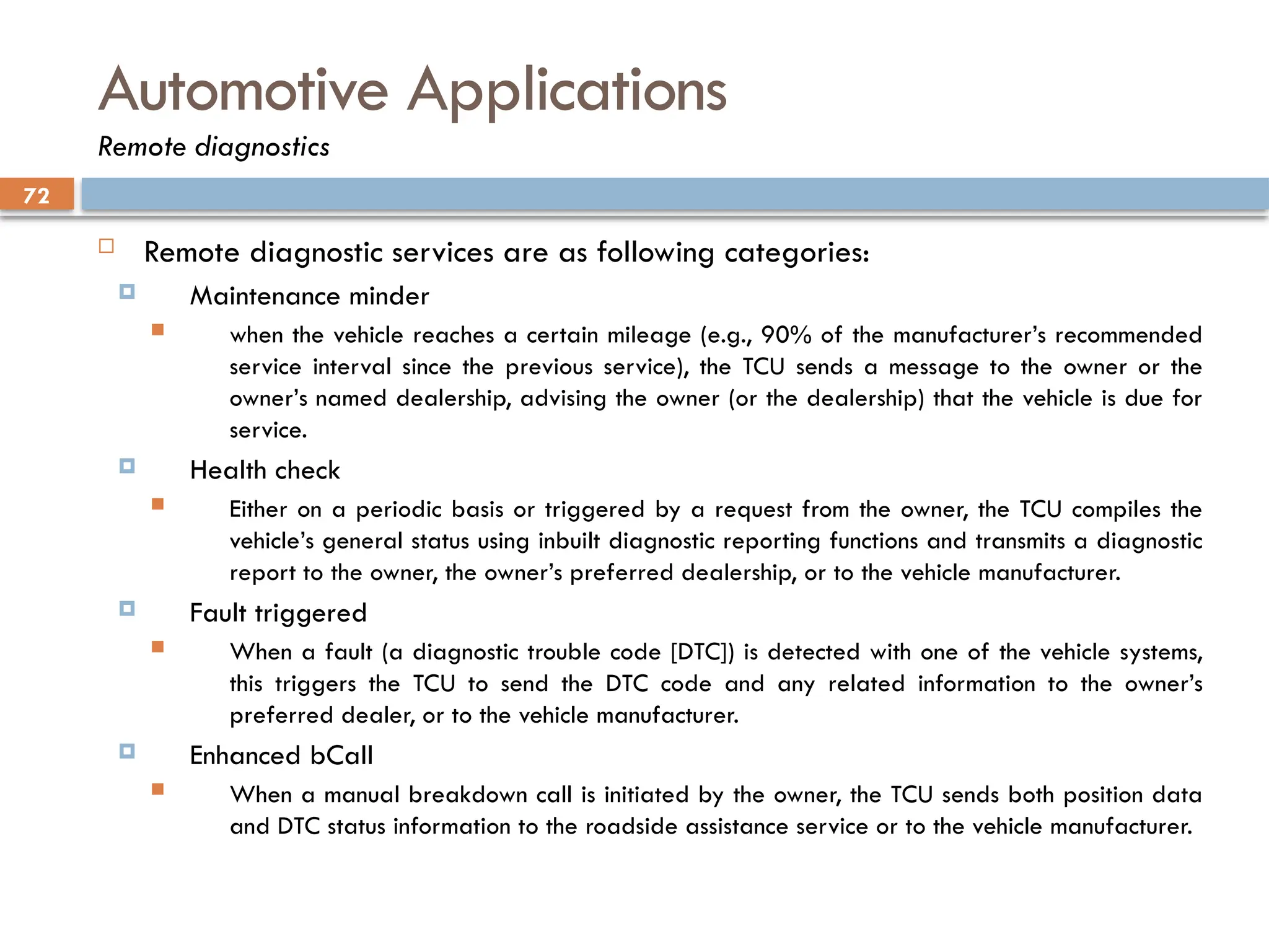 72
Automotive Applications
Remote diagnostics
 Remote diagnostic services are as following categories:
 Maintenance minder
 when the vehicle reaches a certain mileage (e.g., 90% of the manufacturer’s recommended
service interval since the previous service), the TCU sends a message to the owner or the
owner’s named dealership, advising the owner (or the dealership) that the vehicle is due for
service.
 Health check
 Either on a periodic basis or triggered by a request from the owner, the TCU compiles the
vehicle’s general status using inbuilt diagnostic reporting functions and transmits a diagnostic
report to the owner, the owner’s preferred dealership, or to the vehicle manufacturer.
 Fault triggered
 When a fault (a diagnostic trouble code [DTC]) is detected with one of the vehicle systems,
this triggers the TCU to send the DTC code and any related information to the owner’s
preferred dealer, or to the vehicle manufacturer.
 Enhanced bCall
 When a manual breakdown call is initiated by the owner, the TCU sends both position data
and DTC status information to the roadside assistance service or to the vehicle manufacturer.
 