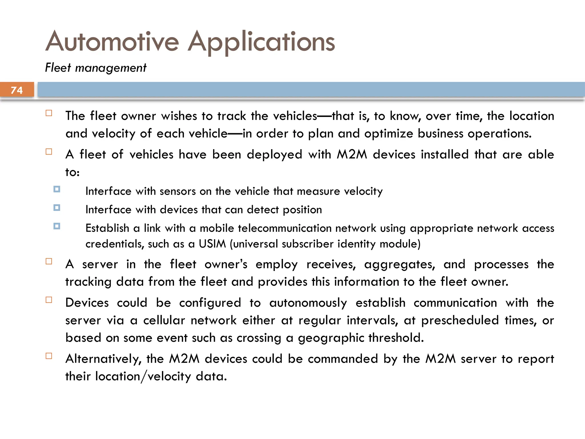 74
Automotive Applications
Fleet management
 The fleet owner wishes to track the vehicles—that is, to know, over time, the location
and velocity of each vehicle—in order to plan and optimize business operations.
 A fleet of vehicles have been deployed with M2M devices installed that are able
to:
 Interface with sensors on the vehicle that measure velocity
 Interface with devices that can detect position
 Establish a link with a mobile telecommunication network using appropriate network access
credentials, such as a USIM (universal subscriber identity module)
 A server in the fleet owner’s employ receives, aggregates, and processes the
tracking data from the fleet and provides this information to the fleet owner.
 Devices could be configured to autonomously establish communication with the
server via a cellular network either at regular intervals, at prescheduled times, or
based on some event such as crossing a geographic threshold.
 Alternatively, the M2M devices could be commanded by the M2M server to report
their location/velocity data.
 