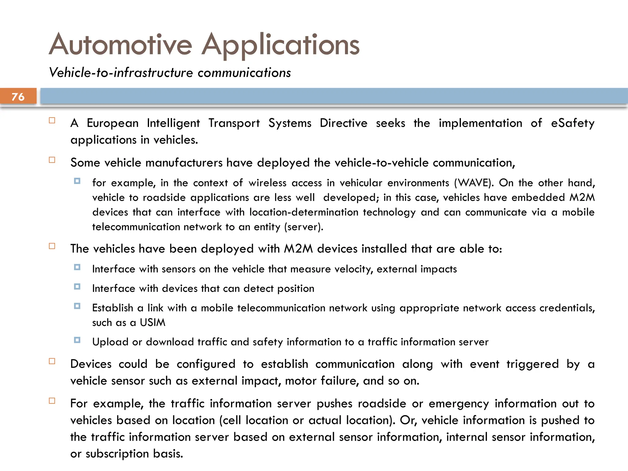 76
Automotive Applications
Vehicle-to-infrastructure communications
 A European Intelligent Transport Systems Directive seeks the implementation of eSafety
applications in vehicles.
 Some vehicle manufacturers have deployed the vehicle-to-vehicle communication,
 for example, in the context of wireless access in vehicular environments (WAVE). On the other hand,
vehicle to roadside applications are less well developed; in this case, vehicles have embedded M2M
devices that can interface with location-determination technology and can communicate via a mobile
telecommunication network to an entity (server).
 The vehicles have been deployed with M2M devices installed that are able to:
 Interface with sensors on the vehicle that measure velocity, external impacts
 Interface with devices that can detect position
 Establish a link with a mobile telecommunication network using appropriate network access credentials,
such as a USIM
 Upload or download traffic and safety information to a traffic information server
 Devices could be configured to establish communication along with event triggered by a
vehicle sensor such as external impact, motor failure, and so on.
 For example, the traffic information server pushes roadside or emergency information out to
vehicles based on location (cell location or actual location). Or, vehicle information is pushed to
the traffic information server based on external sensor information, internal sensor information,
or subscription basis.
 