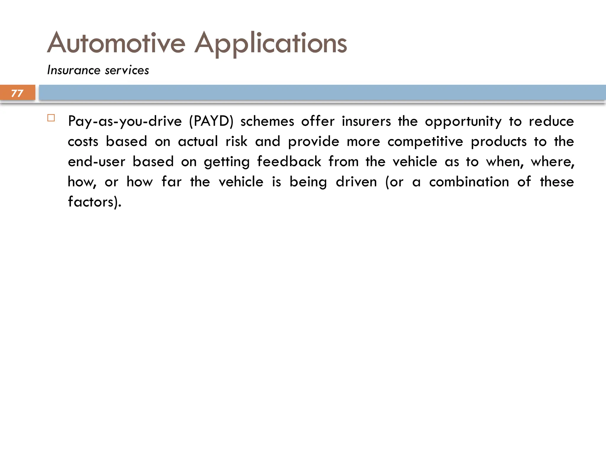 77
Automotive Applications
Insurance services
 Pay-as-you-drive (PAYD) schemes offer insurers the opportunity to reduce
costs based on actual risk and provide more competitive products to the
end-user based on getting feedback from the vehicle as to when, where,
how, or how far the vehicle is being driven (or a combination of these
factors).
 