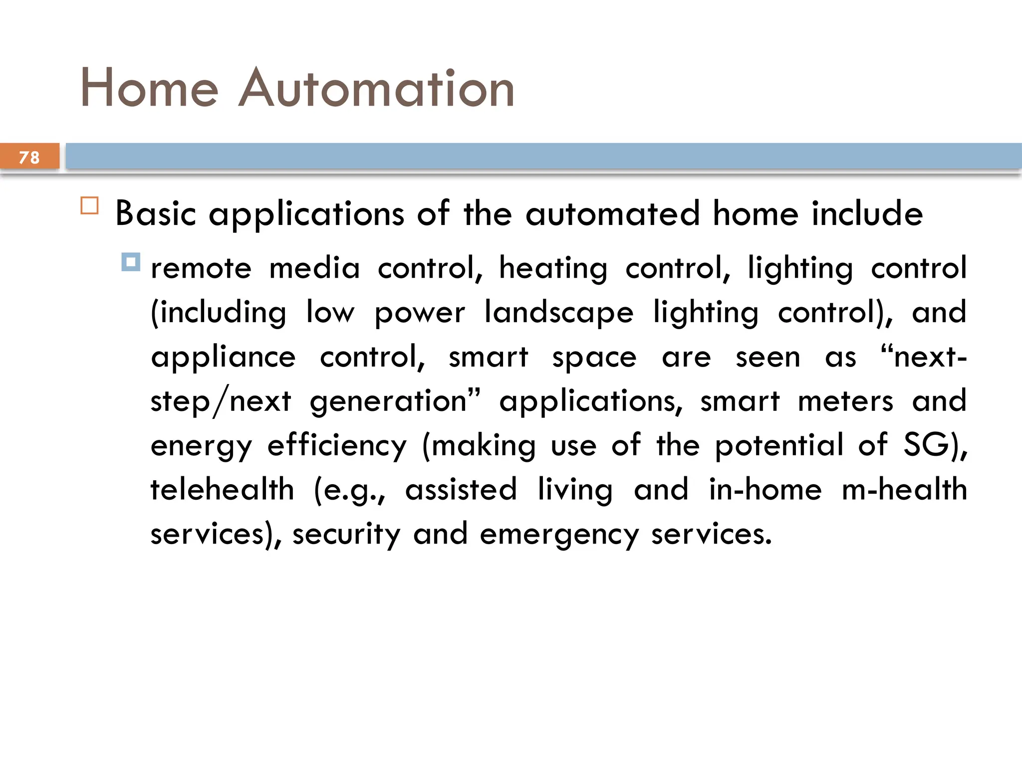 78
Home Automation
 Basic applications of the automated home include
 remote media control, heating control, lighting control
(including low power landscape lighting control), and
appliance control, smart space are seen as “next-
step/next generation” applications, smart meters and
energy efficiency (making use of the potential of SG),
telehealth (e.g., assisted living and in-home m-health
services), security and emergency services.
 