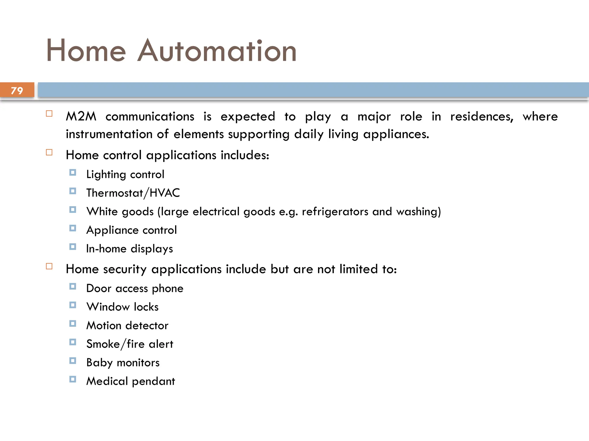 79
Home Automation
 M2M communications is expected to play a major role in residences, where
instrumentation of elements supporting daily living appliances.
 Home control applications includes:
 Lighting control
 Thermostat/HVAC
 White goods (large electrical goods e.g. refrigerators and washing)
 Appliance control
 In-home displays
 Home security applications include but are not limited to:
 Door access phone
 Window locks
 Motion detector
 Smoke/fire alert
 Baby monitors
 Medical pendant
 
