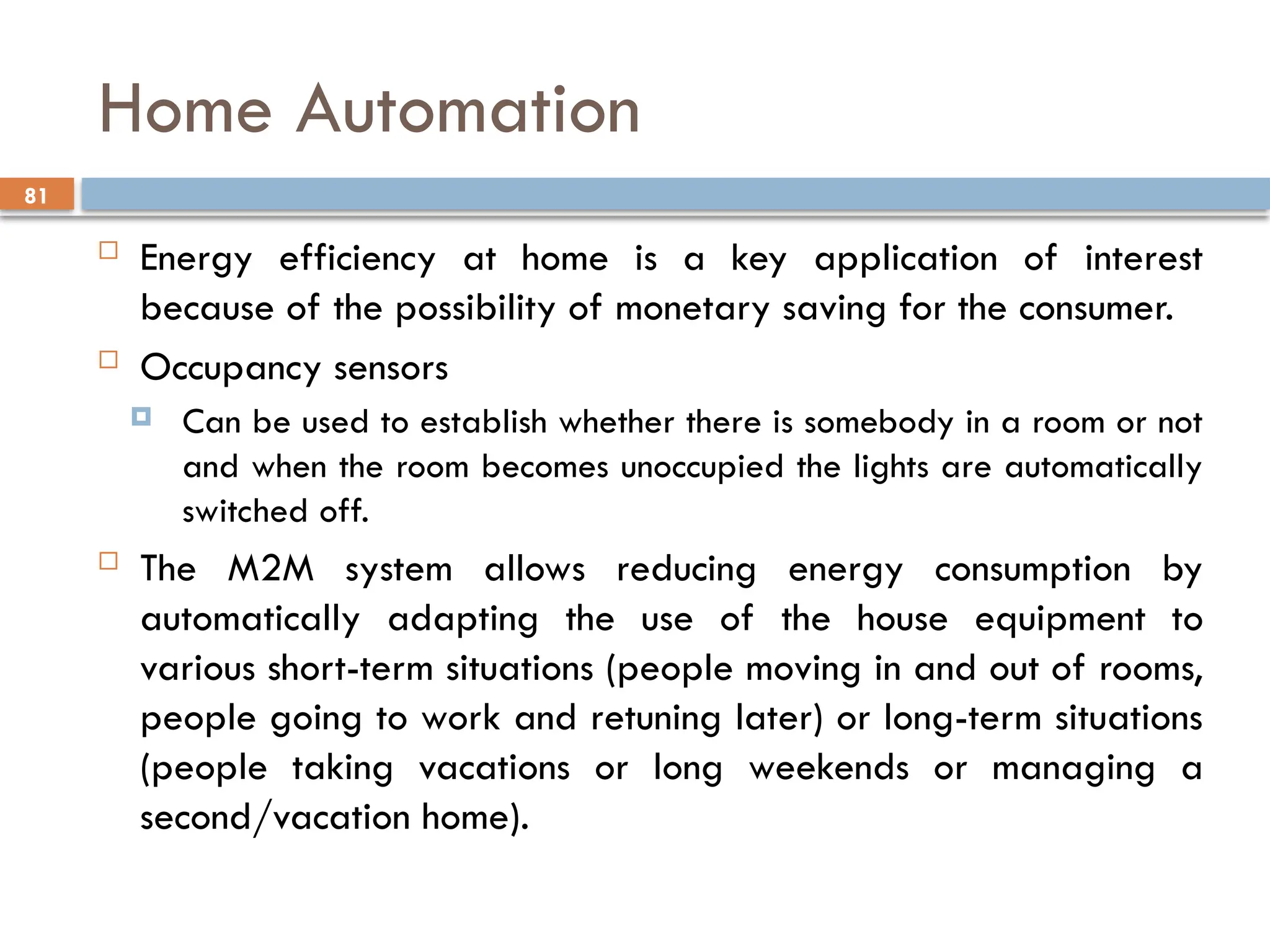 81
Home Automation
 Energy efficiency at home is a key application of interest
because of the possibility of monetary saving for the consumer.
 Occupancy sensors
 Can be used to establish whether there is somebody in a room or not
and when the room becomes unoccupied the lights are automatically
switched off.
 The M2M system allows reducing energy consumption by
automatically adapting the use of the house equipment to
various short-term situations (people moving in and out of rooms,
people going to work and retuning later) or long-term situations
(people taking vacations or long weekends or managing a
second/vacation home).
 