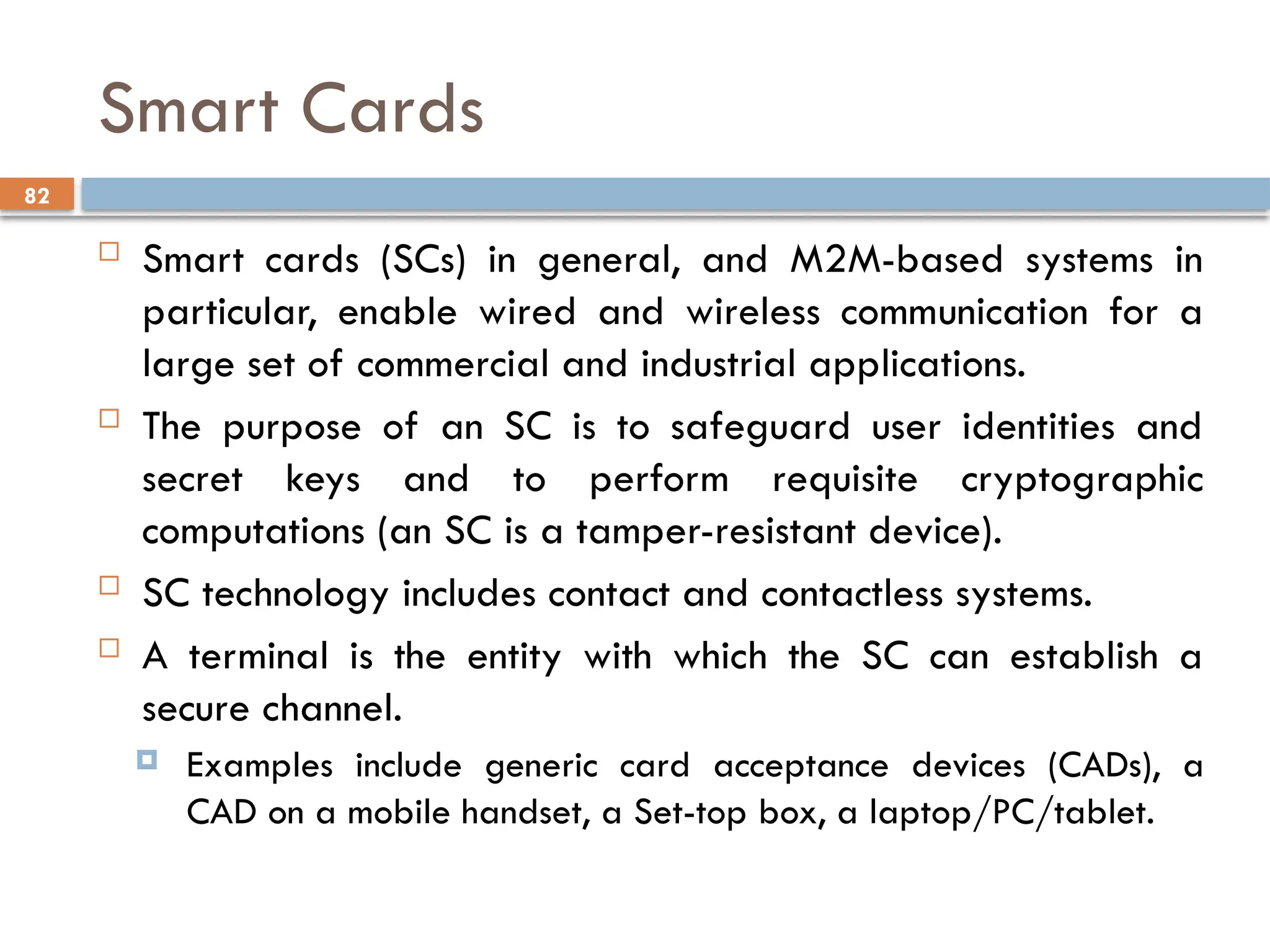82
Smart Cards
 Smart cards (SCs) in general, and M2M-based systems in
particular, enable wired and wireless communication for a
large set of commercial and industrial applications.
 The purpose of an SC is to safeguard user identities and
secret keys and to perform requisite cryptographic
computations (an SC is a tamper-resistant device).
 SC technology includes contact and contactless systems.
 A terminal is the entity with which the SC can establish a
secure channel.
 Examples include generic card acceptance devices (CADs), a
CAD on a mobile handset, a Set-top box, a laptop/PC/tablet.
 