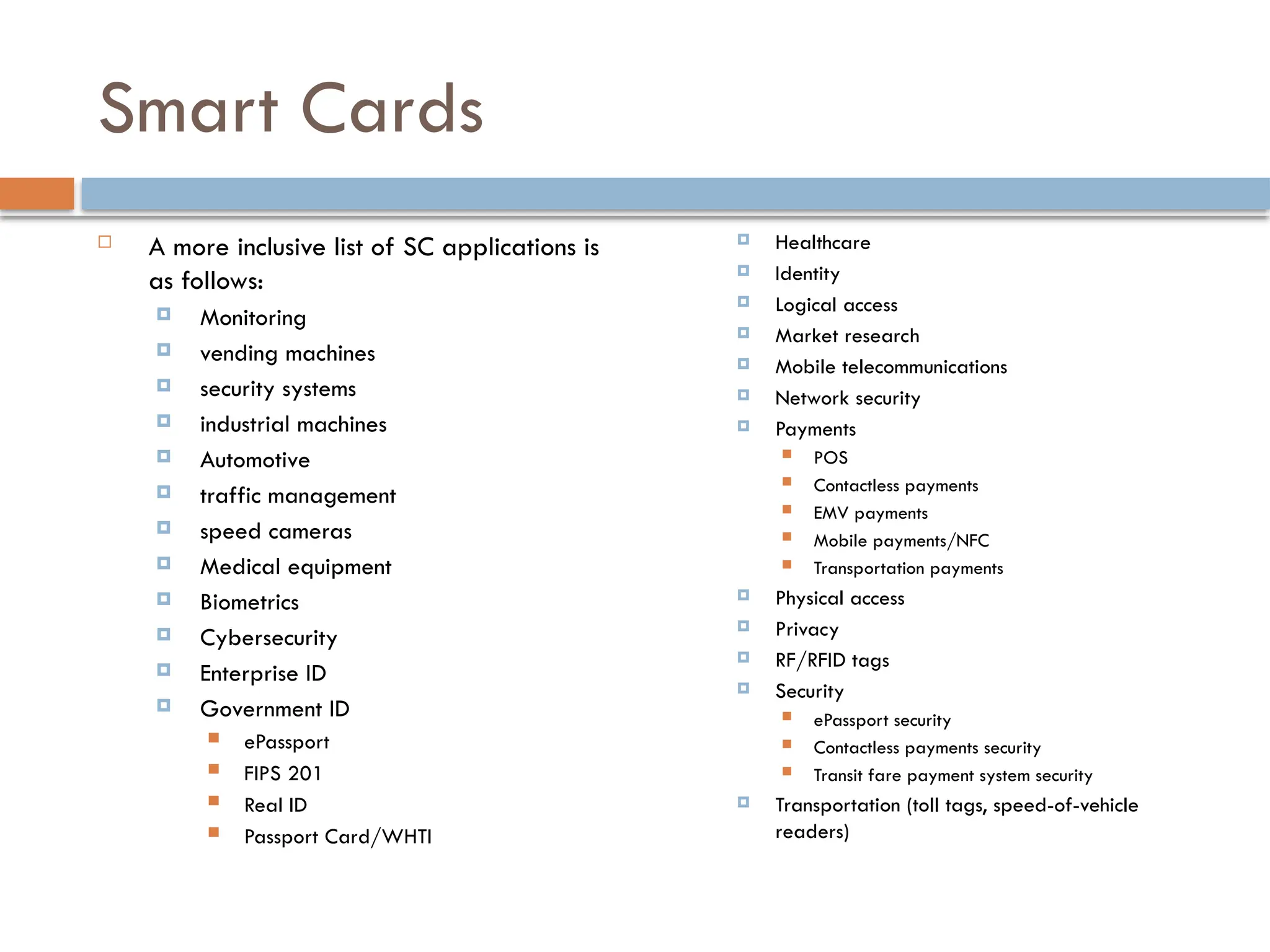Smart Cards
 A more inclusive list of SC applications is
as follows:
 Monitoring
 vending machines
 security systems
 industrial machines
 Automotive
 traffic management
 speed cameras
 Medical equipment
 Biometrics
 Cybersecurity
 Enterprise ID
 Government ID
 ePassport
 FIPS 201
 Real ID
 Passport Card/WHTI
 Healthcare
 Identity
 Logical access
 Market research
 Mobile telecommunications
 Network security
 Payments
 POS
 Contactless payments
 EMV payments
 Mobile payments/NFC
 Transportation payments
 Physical access
 Privacy
 RF/RFID tags
 Security
 ePassport security
 Contactless payments security
 Transit fare payment system security
 Transportation (toll tags, speed-of-vehicle
readers)
84
 