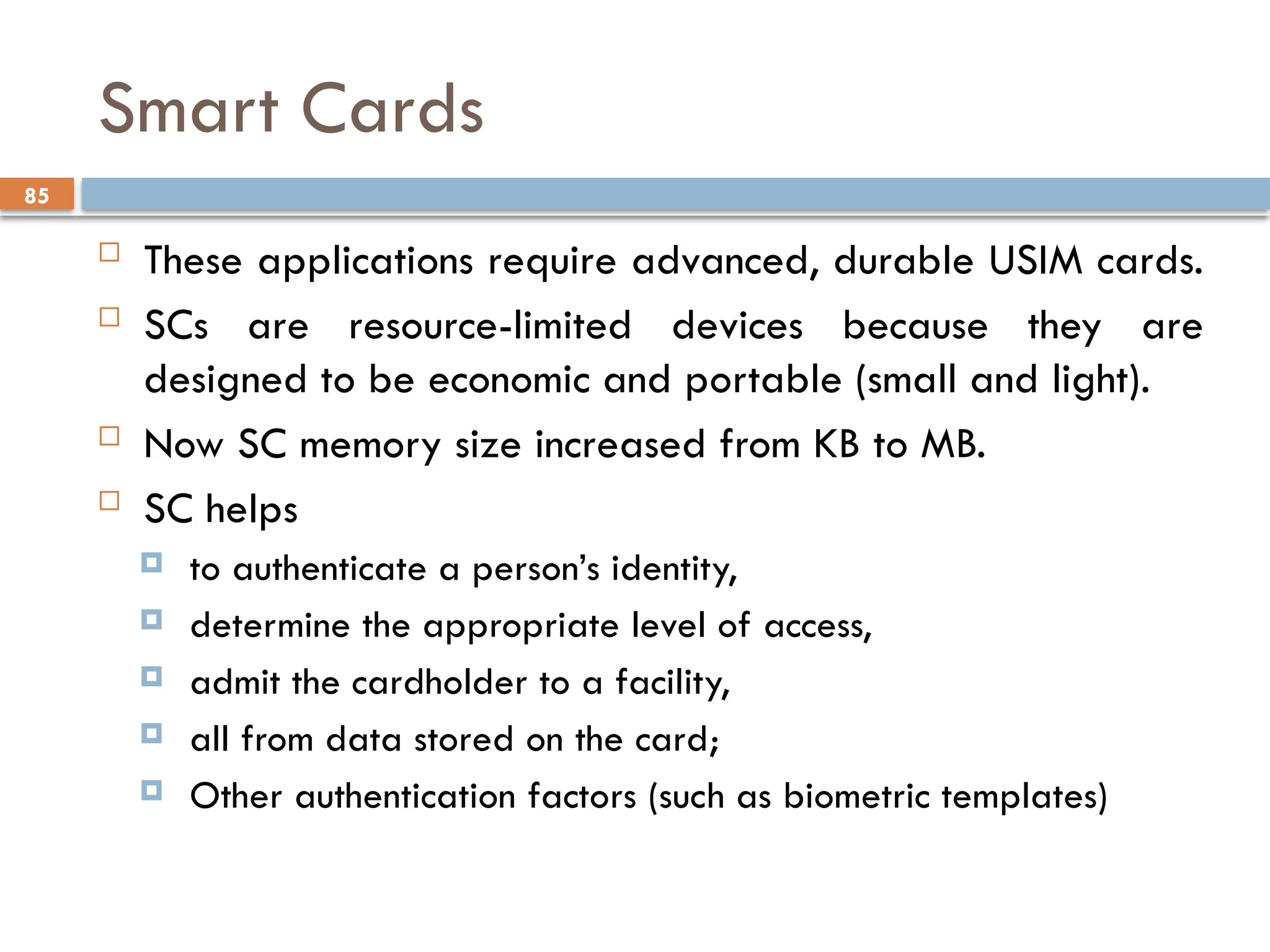 85
Smart Cards
 These applications require advanced, durable USIM cards.
 SCs are resource-limited devices because they are
designed to be economic and portable (small and light).
 Now SC memory size increased from KB to MB.
 SC helps
 to authenticate a person’s identity,
 determine the appropriate level of access,
 admit the cardholder to a facility,
 all from data stored on the card;
 Other authentication factors (such as biometric templates)
 