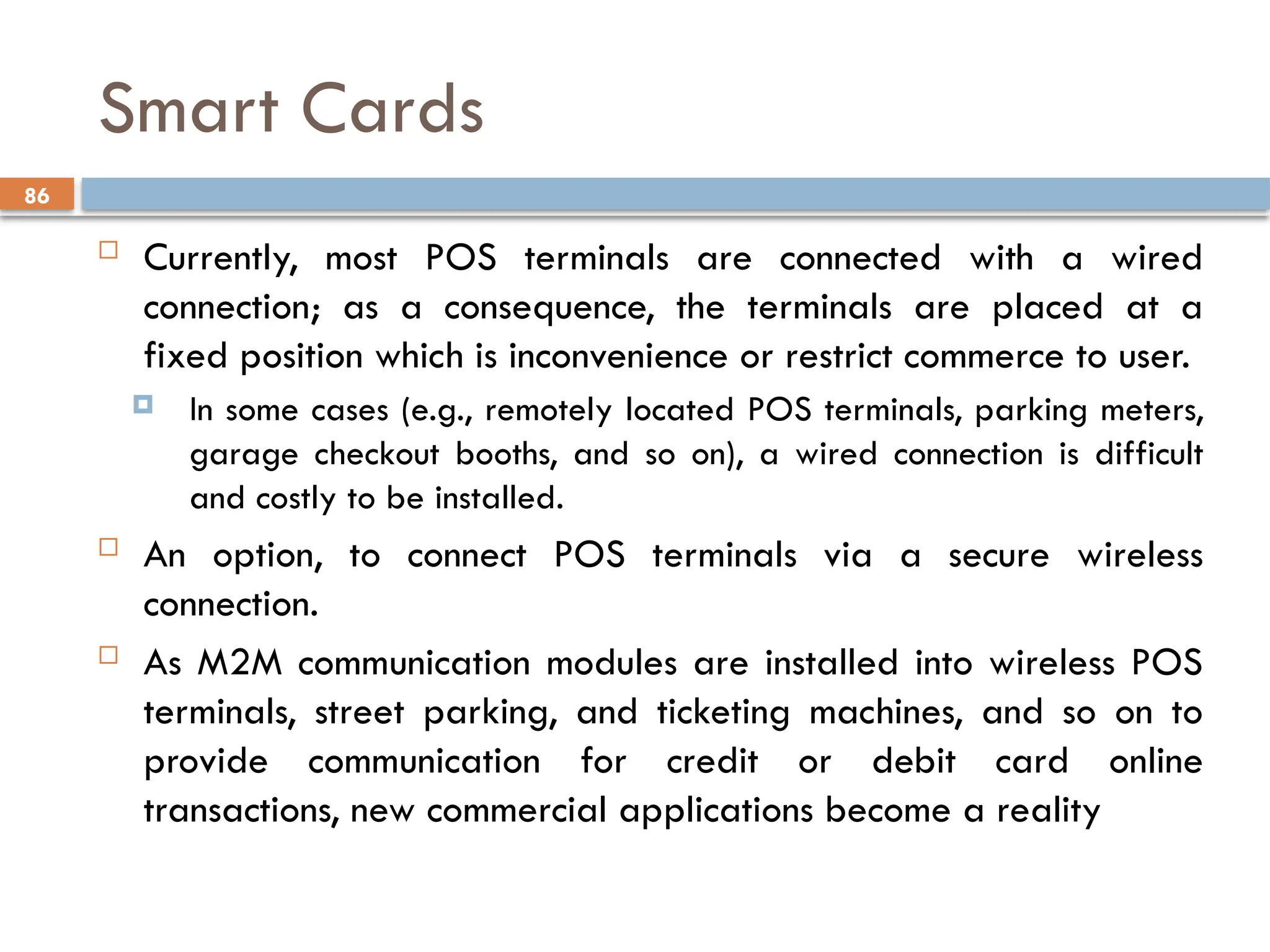 86
Smart Cards
 Currently, most POS terminals are connected with a wired
connection; as a consequence, the terminals are placed at a
fixed position which is inconvenience or restrict commerce to user.
 In some cases (e.g., remotely located POS terminals, parking meters,
garage checkout booths, and so on), a wired connection is difficult
and costly to be installed.
 An option, to connect POS terminals via a secure wireless
connection.
 As M2M communication modules are installed into wireless POS
terminals, street parking, and ticketing machines, and so on to
provide communication for credit or debit card online
transactions, new commercial applications become a reality
 