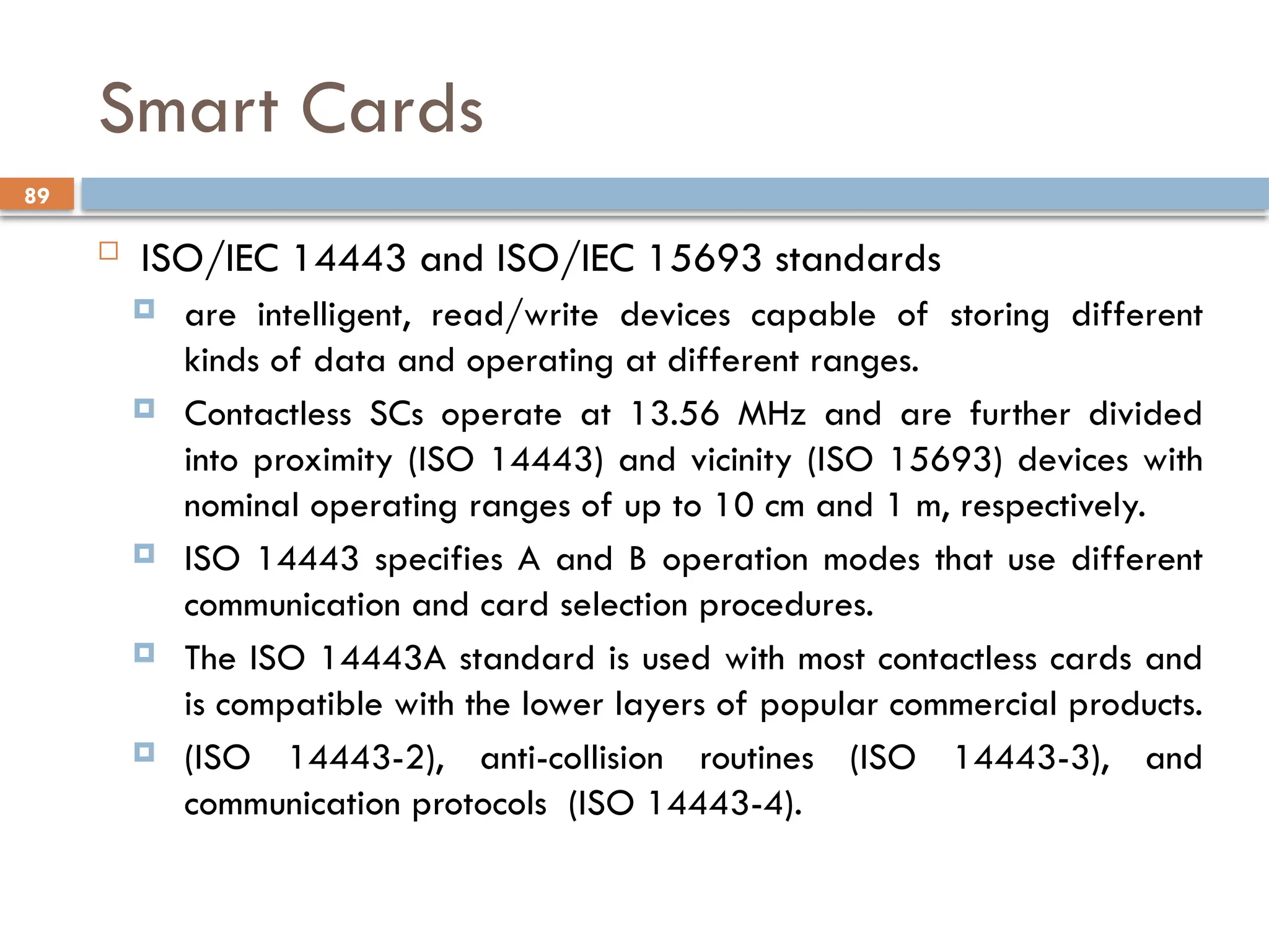 89
Smart Cards
 ISO/IEC 14443 and ISO/IEC 15693 standards
 are intelligent, read/write devices capable of storing different
kinds of data and operating at different ranges.
 Contactless SCs operate at 13.56 MHz and are further divided
into proximity (ISO 14443) and vicinity (ISO 15693) devices with
nominal operating ranges of up to 10 cm and 1 m, respectively.
 ISO 14443 specifies A and B operation modes that use different
communication and card selection procedures.
 The ISO 14443A standard is used with most contactless cards and
is compatible with the lower layers of popular commercial products.
 (ISO 14443-2), anti-collision routines (ISO 14443-3), and
communication protocols (ISO 14443-4).
 