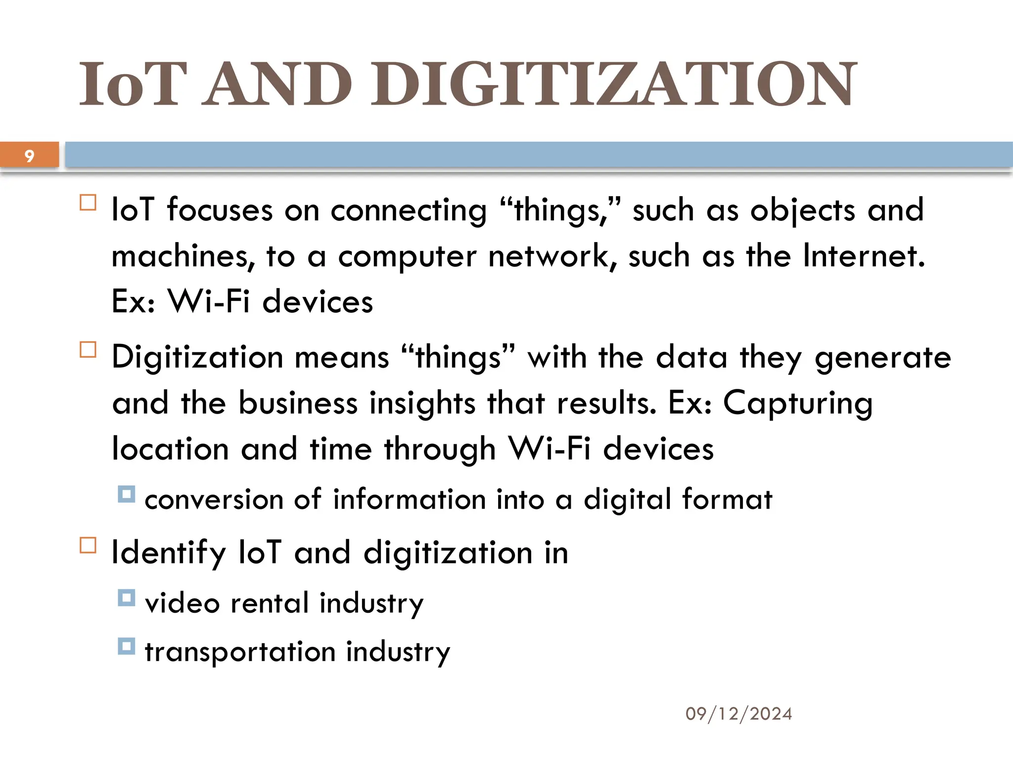 09/12/2024
9
IoT AND DIGITIZATION
 IoT focuses on connecting “things,” such as objects and
machines, to a computer network, such as the Internet.
Ex: Wi-Fi devices
 Digitization means “things” with the data they generate
and the business insights that results. Ex: Capturing
location and time through Wi-Fi devices
 conversion of information into a digital format
 Identify IoT and digitization in
 video rental industry
 transportation industry
 