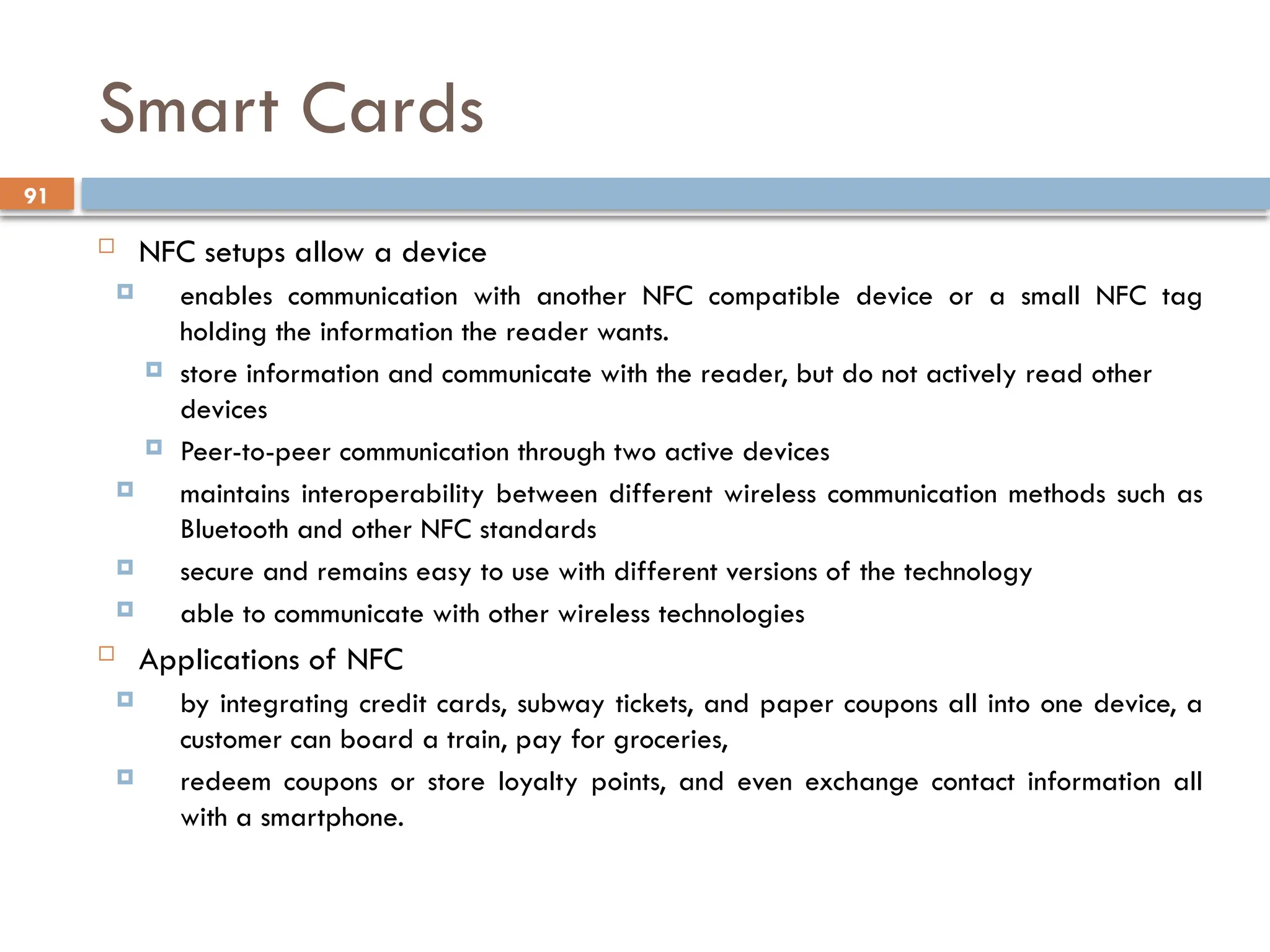 91
Smart Cards
 NFC setups allow a device
 enables communication with another NFC compatible device or a small NFC tag
holding the information the reader wants.
 store information and communicate with the reader, but do not actively read other
devices
 Peer-to-peer communication through two active devices
 maintains interoperability between different wireless communication methods such as
Bluetooth and other NFC standards
 secure and remains easy to use with different versions of the technology
 able to communicate with other wireless technologies
 Applications of NFC
 by integrating credit cards, subway tickets, and paper coupons all into one device, a
customer can board a train, pay for groceries,
 redeem coupons or store loyalty points, and even exchange contact information all
with a smartphone.
 