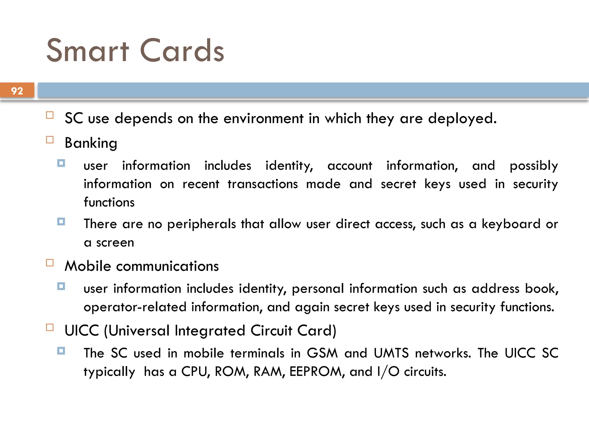 92
Smart Cards
 SC use depends on the environment in which they are deployed.
 Banking
 user information includes identity, account information, and possibly
information on recent transactions made and secret keys used in security
functions
 There are no peripherals that allow user direct access, such as a keyboard or
a screen
 Mobile communications
 user information includes identity, personal information such as address book,
operator-related information, and again secret keys used in security functions.
 UICC (Universal Integrated Circuit Card)
 The SC used in mobile terminals in GSM and UMTS networks. The UICC SC
typically has a CPU, ROM, RAM, EEPROM, and I/O circuits.
 