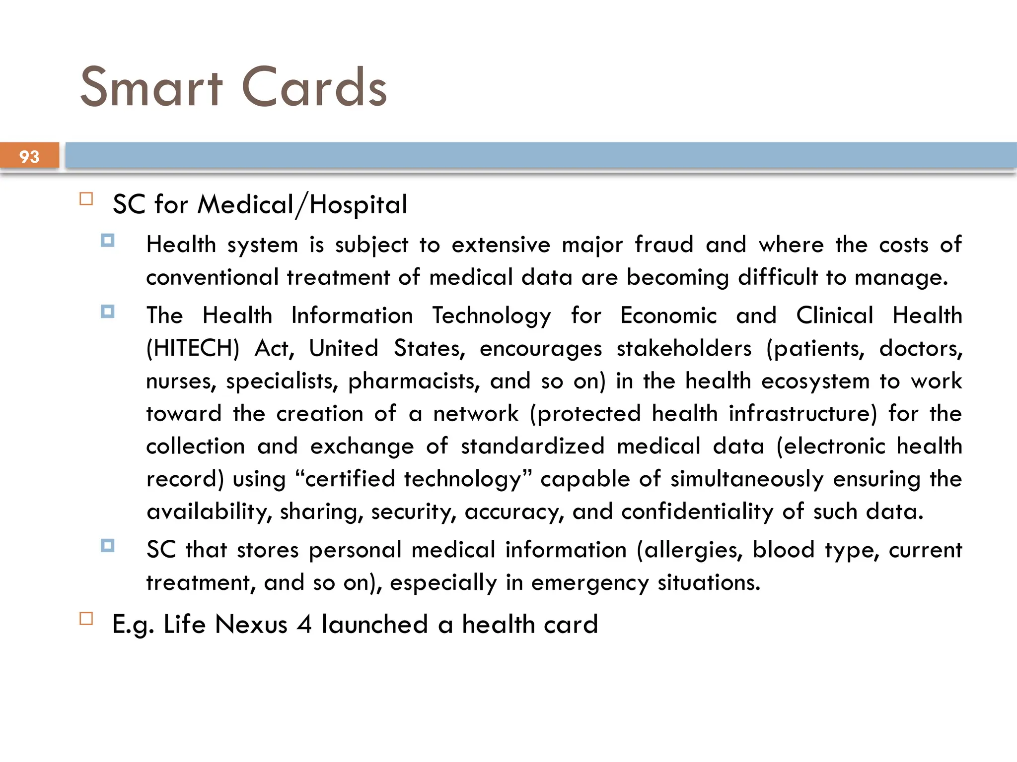 93
Smart Cards
 SC for Medical/Hospital
 Health system is subject to extensive major fraud and where the costs of
conventional treatment of medical data are becoming difficult to manage.
 The Health Information Technology for Economic and Clinical Health
(HITECH) Act, United States, encourages stakeholders (patients, doctors,
nurses, specialists, pharmacists, and so on) in the health ecosystem to work
toward the creation of a network (protected health infrastructure) for the
collection and exchange of standardized medical data (electronic health
record) using “certified technology” capable of simultaneously ensuring the
availability, sharing, security, accuracy, and confidentiality of such data.
 SC that stores personal medical information (allergies, blood type, current
treatment, and so on), especially in emergency situations.
 E.g. Life Nexus 4 launched a health card
 