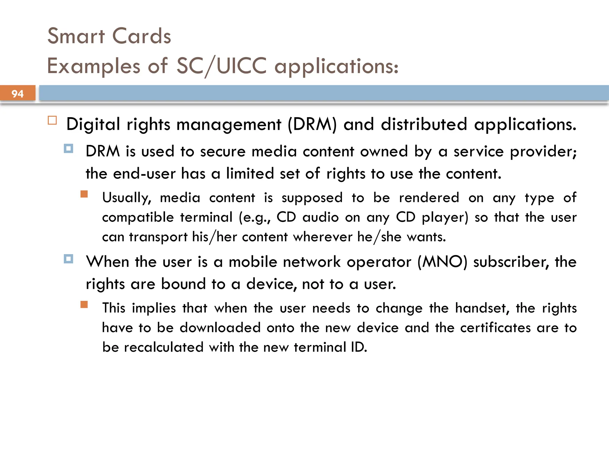 94
Smart Cards
Examples of SC/UICC applications:
 Digital rights management (DRM) and distributed applications.
 DRM is used to secure media content owned by a service provider;
the end-user has a limited set of rights to use the content.
 Usually, media content is supposed to be rendered on any type of
compatible terminal (e.g., CD audio on any CD player) so that the user
can transport his/her content wherever he/she wants.
 When the user is a mobile network operator (MNO) subscriber, the
rights are bound to a device, not to a user.
 This implies that when the user needs to change the handset, the rights
have to be downloaded onto the new device and the certificates are to
be recalculated with the new terminal ID.
 