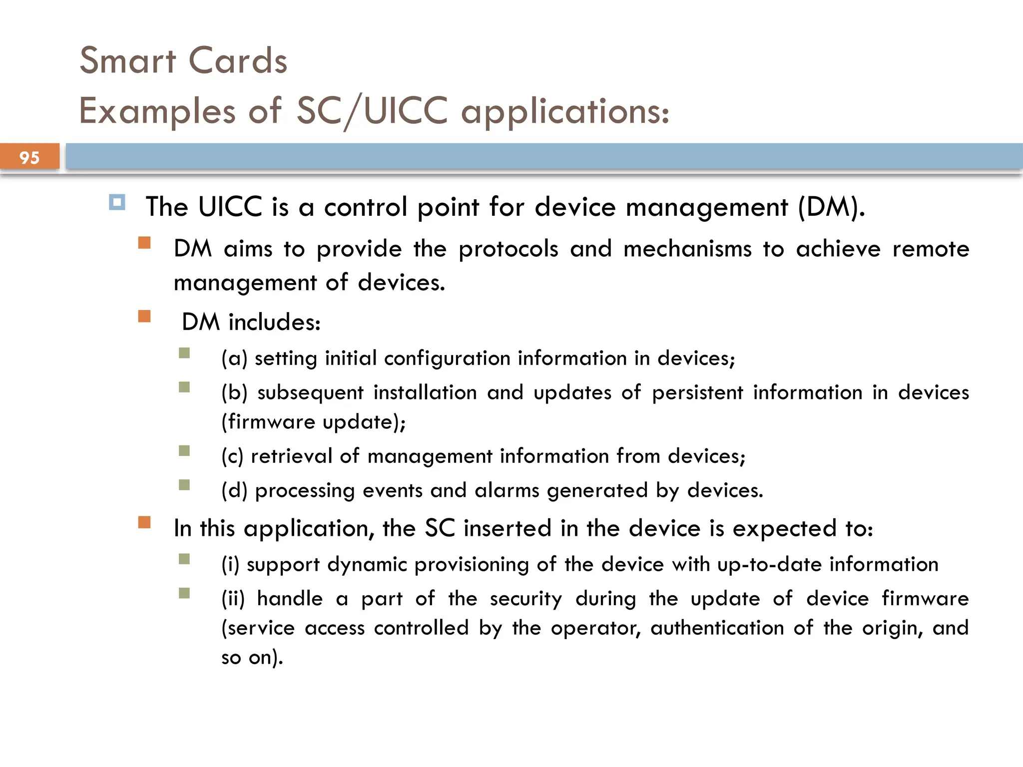 95
Smart Cards
Examples of SC/UICC applications:
 The UICC is a control point for device management (DM).
 DM aims to provide the protocols and mechanisms to achieve remote
management of devices.
 DM includes:
 (a) setting initial configuration information in devices;
 (b) subsequent installation and updates of persistent information in devices
(firmware update);
 (c) retrieval of management information from devices;
 (d) processing events and alarms generated by devices.
 In this application, the SC inserted in the device is expected to:
 (i) support dynamic provisioning of the device with up-to-date information
 (ii) handle a part of the security during the update of device firmware
(service access controlled by the operator, authentication of the origin, and
so on).
 
