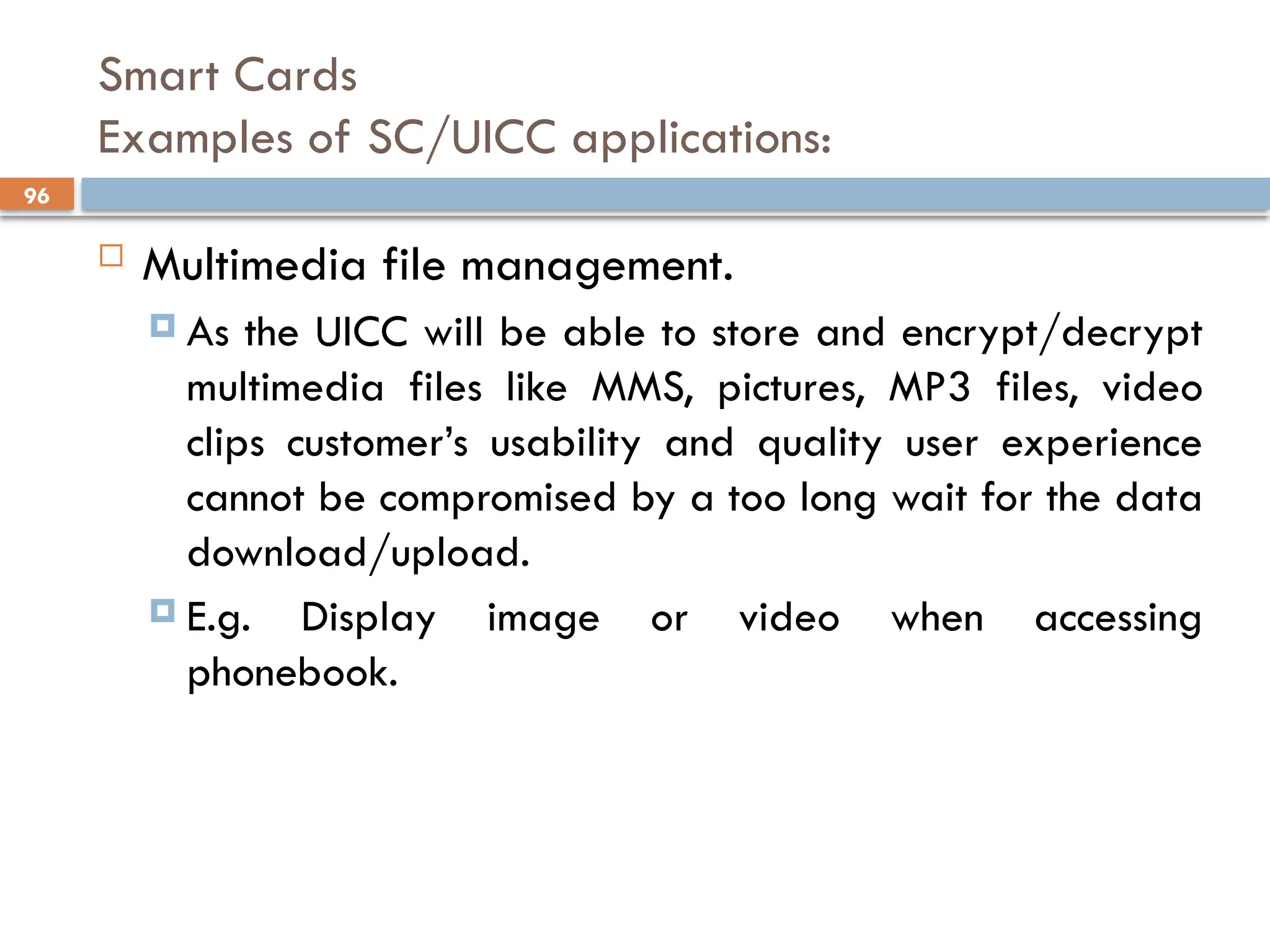 96
Smart Cards
Examples of SC/UICC applications:
 Multimedia file management.
 As the UICC will be able to store and encrypt/decrypt
multimedia files like MMS, pictures, MP3 files, video
clips customer’s usability and quality user experience
cannot be compromised by a too long wait for the data
download/upload.
 E.g. Display image or video when accessing
phonebook.
 