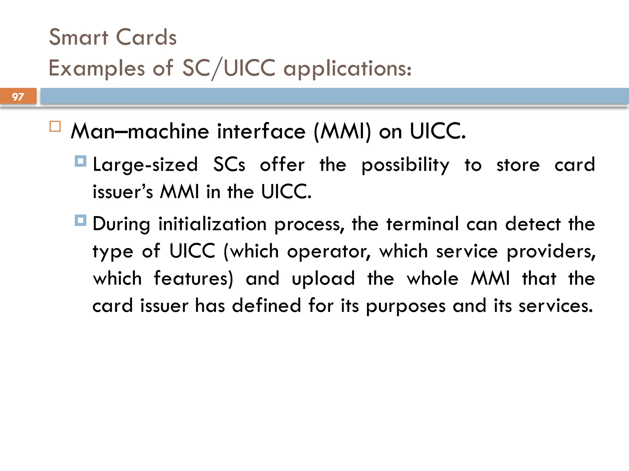 97
Smart Cards
Examples of SC/UICC applications:
 Man–machine interface (MMI) on UICC.
 Large-sized SCs offer the possibility to store card
issuer’s MMI in the UICC.
 During initialization process, the terminal can detect the
type of UICC (which operator, which service providers,
which features) and upload the whole MMI that the
card issuer has defined for its purposes and its services.
 