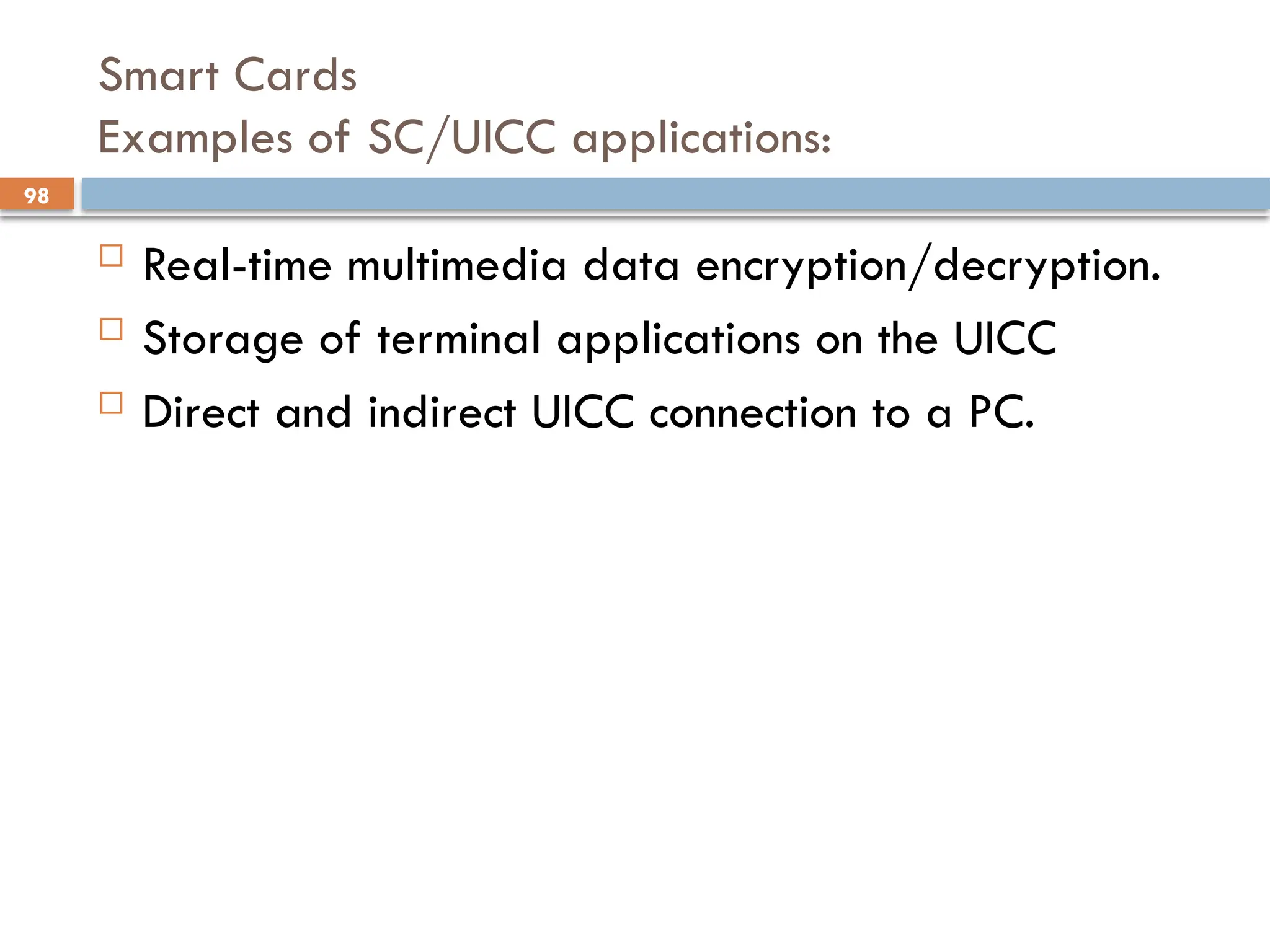98
Smart Cards
Examples of SC/UICC applications:
 Real-time multimedia data encryption/decryption.
 Storage of terminal applications on the UICC
 Direct and indirect UICC connection to a PC.
 
