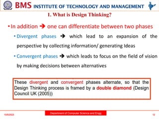 Department of Computer Science and Engg
•In addition  one can differentiate between two phases
• Divergent phases  which lead to an expansion of the
perspective by collecting information/ generating Ideas
• Convergent phases  which leads to focus on the field of vision
by making decisions between alternatives
10/5/2023 12
1. What is Design Thinking?
 