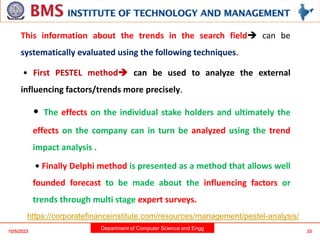 Department of Computer Science and Engg
This information about the trends in the search field can be
systematically evaluated using the following techniques.
• First PESTEL method can be used to analyze the external
influencing factors/trends more precisely.
• The effects on the individual stake holders and ultimately the
effects on the company can in turn be analyzed using the trend
impact analysis .
• Finally Delphi method is presented as a method that allows well
founded forecast to be made about the influencing factors or
trends through multi stage expert surveys.
10/5/2023 33
https://corporatefinanceinstitute.com/resources/management/pestel-analysis/
 
