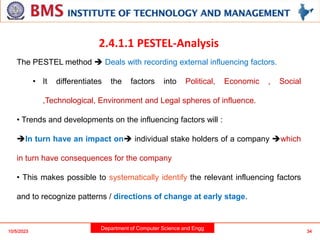Department of Computer Science and Engg
10/5/2023 34
2.4.1.1 PESTEL-Analysis
The PESTEL method  Deals with recording external influencing factors.
• It differentiates the factors into Political, Economic , Social
,Technological, Environment and Legal spheres of influence.
• Trends and developments on the influencing factors will :
In turn have an impact on individual stake holders of a company which
in turn have consequences for the company
• This makes possible to systematically identify the relevant influencing factors
and to recognize patterns / directions of change at early stage.
 