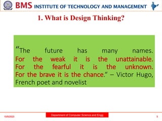 Department of Computer Science and Engg
“The future has many names.
For the weak it is the unattainable.
For the fearful it is the unknown.
For the brave it is the chance.“ – Victor Hugo,
French poet and novelist
5
10/5/2023
1. What is Design Thinking?
 