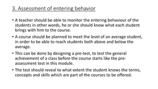 3. Assessment of entering behavior
• A teacher should be able to monitor the entering behaviour of the
students in other words, he or she should know what each student
brings with him to the course.
• A course should be planned to meet the level of an average student,
in order to be able to reach students both above and below the
average.
• This can be done by designing a pre-test, to test the general
achievement of a class before the course starts like the pre-
assessment test in this module.
• The test should reveal to what extent the student knows the terms,
concepts and skills which are part of the courses to be offered.
 