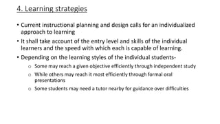 4. Learning strategies
• Current instructional planning and design calls for an individualized
approach to learning
• It shall take account of the entry level and skills of the individual
learners and the speed with which each is capable of learning.
• Depending on the learning styles of the individual students-
o Some may reach a given objective efficiently through independent study
o While others may reach it most efficiently through formal oral
presentations
o Some students may need a tutor nearby for guidance over difficulties
 